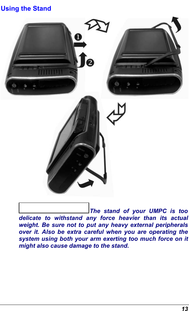  13 Using the Stand  The stand of your UMPC is too delicate to withstand any force heavier than its actual weight. Be sure not to put any heavy external peripherals over it. Also be extra careful when you are operating the system using both your arm exerting too much force on it might also cause damage to the stand. 