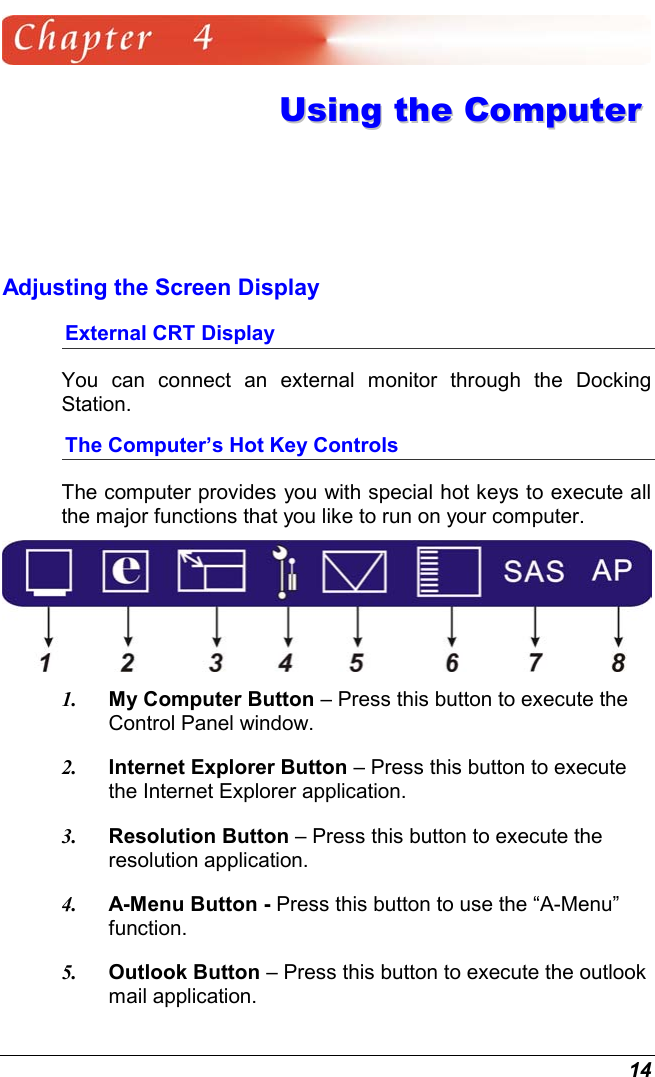  14  UUssiinngg  tthhee  CCoommppuutteerr  Adjusting the Screen Display External CRT Display You can connect an external monitor through the Docking Station.   The Computer’s Hot Key Controls The computer provides you with special hot keys to execute all the major functions that you like to run on your computer.  1.  My Computer Button – Press this button to execute the Control Panel window. 2.  Internet Explorer Button – Press this button to execute the Internet Explorer application. 3.  Resolution Button – Press this button to execute the resolution application. 4.  A-Menu Button - Press this button to use the “A-Menu” function.  5.  Outlook Button – Press this button to execute the outlook mail application. 
