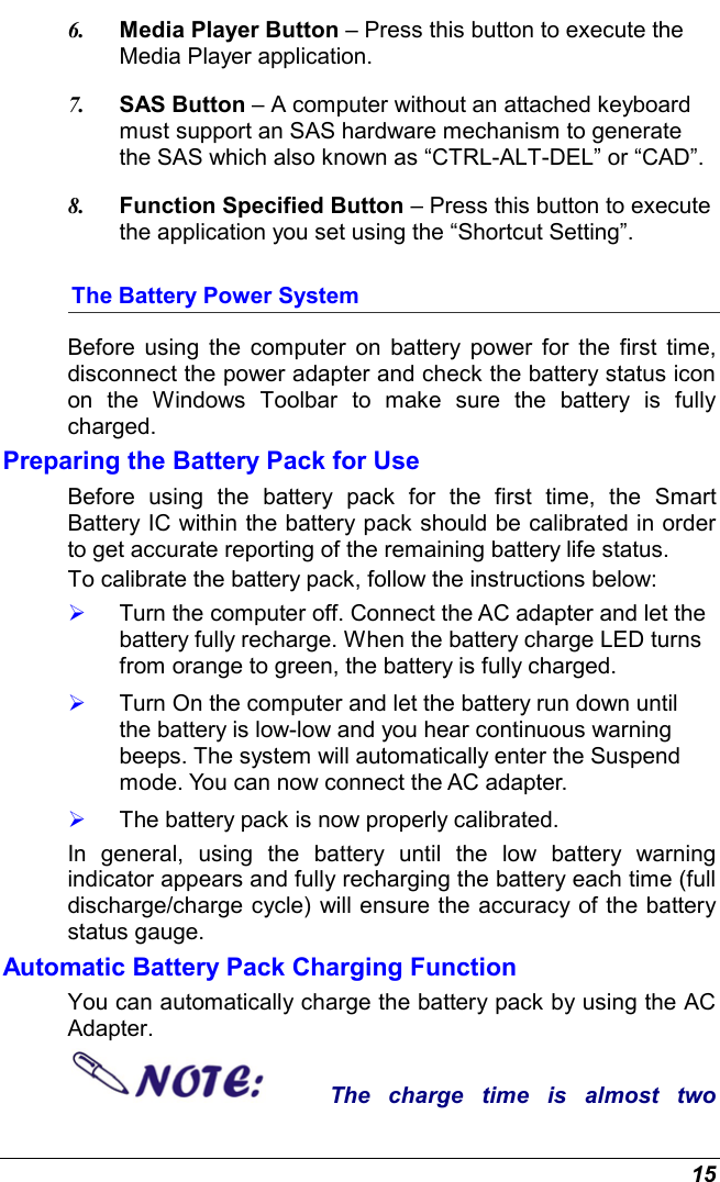  15 6.  Media Player Button – Press this button to execute the Media Player application. 7.  SAS Button – A computer without an attached keyboard must support an SAS hardware mechanism to generate the SAS which also known as “CTRL-ALT-DEL” or “CAD”. 8.  Function Specified Button – Press this button to execute the application you set using the “Shortcut Setting”. The Battery Power System Before using the computer on battery power for the first time, disconnect the power adapter and check the battery status icon on the Windows Toolbar to make sure the battery is fully charged.   Preparing the Battery Pack for Use Before using the battery pack for the first time, the Smart Battery IC within the battery pack should be calibrated in order to get accurate reporting of the remaining battery life status.   To calibrate the battery pack, follow the instructions below:   Turn the computer off. Connect the AC adapter and let the battery fully recharge. When the battery charge LED turns from orange to green, the battery is fully charged.   Turn On the computer and let the battery run down until the battery is low-low and you hear continuous warning beeps. The system will automatically enter the Suspend mode. You can now connect the AC adapter.   The battery pack is now properly calibrated. In general, using the battery until the low battery warning indicator appears and fully recharging the battery each time (full discharge/charge cycle) will ensure the accuracy of the battery status gauge. Automatic Battery Pack Charging Function  You can automatically charge the battery pack by using the AC Adapter.   The charge time is almost two 