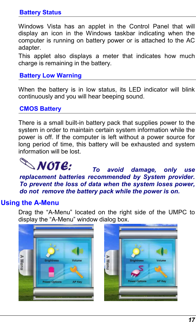 17 Battery Status Windows Vista has an applet in the Control Panel that will display an icon in the Windows taskbar indicating when the computer is running on battery power or is attached to the AC adapter.   This applet also displays a meter that indicates how much charge is remaining in the battery.  Battery Low Warning  When the battery is in low status, its LED indicator will blink continuously and you will hear beeping sound. CMOS Battery There is a small built-in battery pack that supplies power to the system in order to maintain certain system information while the power is off. If the computer is left without a power source for long period of time, this battery will be exhausted and system information will be lost.   To avoid damage, only use replacement batteries recommended by System provider.  To prevent the loss of data when the system loses power, do not  remove the battery pack while the power is on. Using the A-Menu Drag the “A-Menu” located on the right side of the UMPC to display the “A-Menu” window dialog box.            