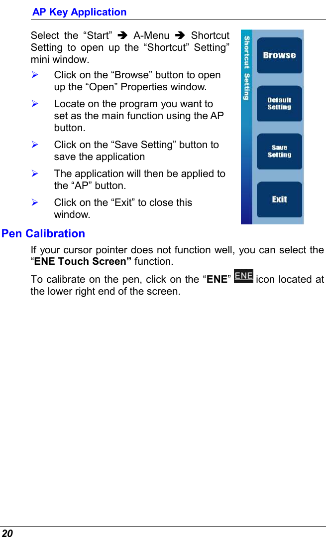  20 AP Key Application Select the “Start” Ä A-Menu Ä Shortcut Setting to open up the “Shortcut” Setting” mini window.   Click on the “Browse” button to open up the “Open” Properties window.   Locate on the program you want to set as the main function using the AP button.   Click on the “Save Setting” button to save the application   The application will then be applied to the “AP” button.   Click on the “Exit” to close this window.   Pen Calibration If your cursor pointer does not function well, you can select the “ENE Touch Screen” function.  To calibrate on the pen, click on the “ENE”   icon located at the lower right end of the screen.  
