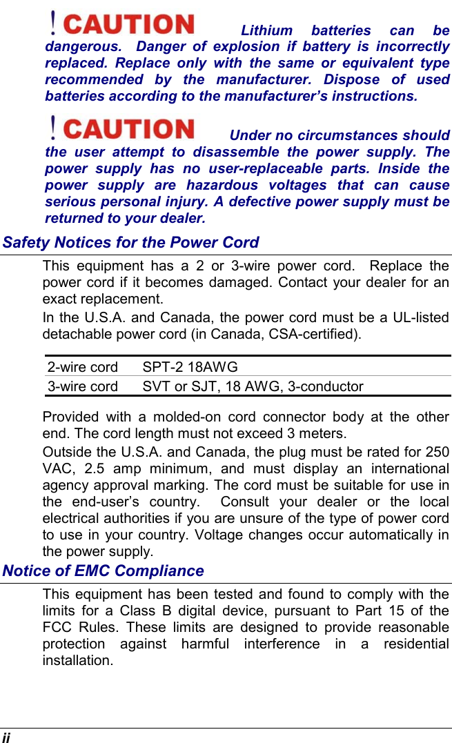  ii Lithium batteries can be dangerous.  Danger of explosion if battery is incorrectly replaced. Replace only with the same or equivalent type recommended by the manufacturer. Dispose of used batteries according to the manufacturer’s instructions. Under no circumstances should the user attempt to disassemble the power supply. The power supply has no user-replaceable parts. Inside the power supply are hazardous voltages that can cause serious personal injury. A defective power supply must be returned to your dealer. Safety Notices for the Power Cord This equipment has a 2 or 3-wire power cord.  Replace the power cord if it becomes damaged. Contact your dealer for an exact replacement. In the U.S.A. and Canada, the power cord must be a UL-listed detachable power cord (in Canada, CSA-certified). 2-wire cord  SPT-2 18AWG 3-wire cord  SVT or SJT, 18 AWG, 3-conductor Provided with a molded-on cord connector body at the other end. The cord length must not exceed 3 meters. Outside the U.S.A. and Canada, the plug must be rated for 250 VAC, 2.5 amp minimum, and must display an international agency approval marking. The cord must be suitable for use in the end-user’s country.  Consult your dealer or the local electrical authorities if you are unsure of the type of power cord to use in your country. Voltage changes occur automatically in the power supply. Notice of EMC Compliance This equipment has been tested and found to comply with the limits for a Class B digital device, pursuant to Part 15 of the FCC Rules. These limits are designed to provide reasonable protection against harmful interference in a residential installation.  