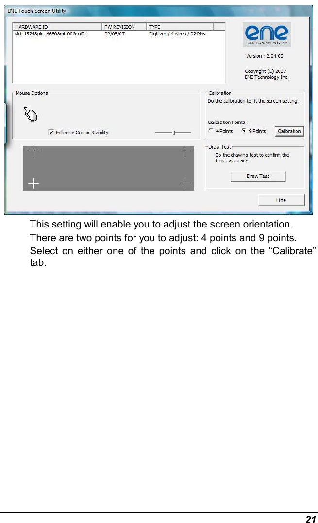  21  This setting will enable you to adjust the screen orientation. There are two points for you to adjust: 4 points and 9 points. Select on either one of the points and click on the “Calibrate” tab. 