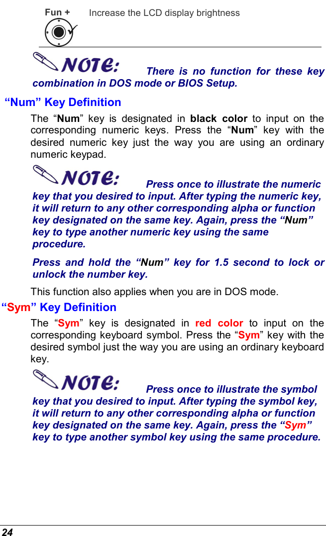  24 Fun +  Increase the LCD display brightness There is no function for these key combination in DOS mode or BIOS Setup.  “Num” Key Definition  The “Num” key is designated in black color to input on the corresponding numeric keys. Press the “Num” key with the desired numeric key just the way you are using an ordinary numeric keypad.  Press once to illustrate the numeric key that you desired to input. After typing the numeric key, it will return to any other corresponding alpha or function key designated on the same key. Again, press the “Num” key to type another numeric key using the same procedure.  Press and hold the “Num” key for 1.5 second to lock or unlock the number key. This function also applies when you are in DOS mode. “Sym” Key Definition  The “Sym” key is designated in red color to input on the corresponding keyboard symbol. Press the “Sym” key with the desired symbol just the way you are using an ordinary keyboard key.  Press once to illustrate the symbol key that you desired to input. After typing the symbol key, it will return to any other corresponding alpha or function key designated on the same key. Again, press the “Sym” key to type another symbol key using the same procedure.  