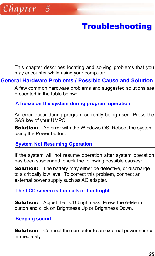  25  TTrroouubblleesshhoooottiinngg  This chapter describes locating and solving problems that you may encounter while using your computer. General Hardware Problems / Possible Cause and Solution A few common hardware problems and suggested solutions are presented in the table below: A freeze on the system during program operation An error occur during program currently being used. Press the SAS key of your UMPC. Solution:   An error with the Windows OS. Reboot the system using the Power button. System Not Resuming Operation If the system will not resume operation after system operation has been suspended, check the following possible causes: Solution:   The battery may either be defective, or discharge to a critically low level. To correct this problem, connect an external power supply such as AC adapter. The LCD screen is too dark or too bright Solution:   Adjust the LCD brightness. Press the A-Menu button and click on Brightness Up or Brightness Down. Beeping sound Solution:   Connect the computer to an external power source immediately. 