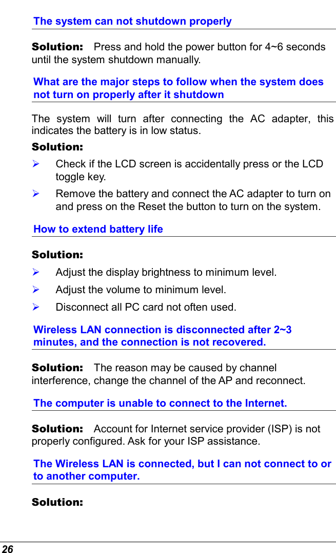  26 The system can not shutdown properly Solution:   Press and hold the power button for 4~6 seconds until the system shutdown manually. What are the major steps to follow when the system does not turn on properly after it shutdown  The system will turn after connecting the AC adapter, this indicates the battery is in low status. Solution:      Check if the LCD screen is accidentally press or the LCD toggle key.   Remove the battery and connect the AC adapter to turn on and press on the Reset the button to turn on the system. How to extend battery life  Solution:      Adjust the display brightness to minimum level.   Adjust the volume to minimum level.   Disconnect all PC card not often used. Wireless LAN connection is disconnected after 2~3 minutes, and the connection is not recovered. Solution:   The reason may be caused by channel interference, change the channel of the AP and reconnect. The computer is unable to connect to the Internet. Solution:   Account for Internet service provider (ISP) is not properly configured. Ask for your ISP assistance. The Wireless LAN is connected, but I can not connect to or to another computer. Solution:    