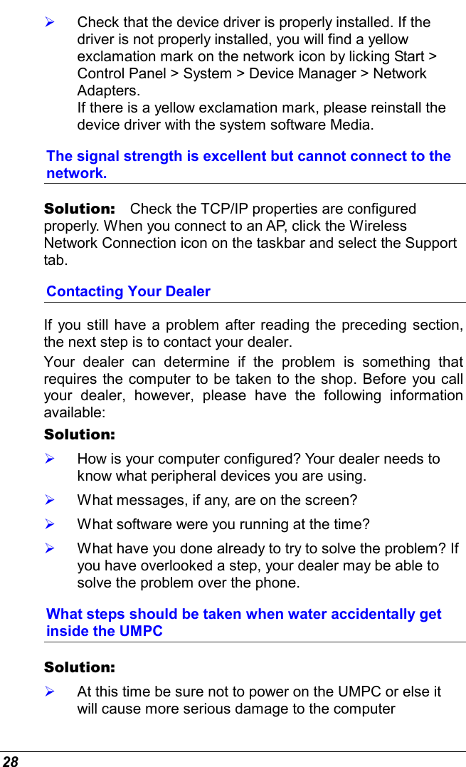  28   Check that the device driver is properly installed. If the driver is not properly installed, you will find a yellow exclamation mark on the network icon by licking Start &gt; Control Panel &gt; System &gt; Device Manager &gt; Network Adapters.  If there is a yellow exclamation mark, please reinstall the device driver with the system software Media. The signal strength is excellent but cannot connect to the network. Solution:   Check the TCP/IP properties are configured properly. When you connect to an AP, click the Wireless Network Connection icon on the taskbar and select the Support tab. Contacting Your Dealer If you still have a problem after reading the preceding section, the next step is to contact your dealer.  Your dealer can determine if the problem is something that requires the computer to be taken to the shop. Before you call your dealer, however, please have the following information available: Solution:      How is your computer configured? Your dealer needs to know what peripheral devices you are using.   What messages, if any, are on the screen?   What software were you running at the time?   What have you done already to try to solve the problem? If you have overlooked a step, your dealer may be able to solve the problem over the phone. What steps should be taken when water accidentally get inside the UMPC Solution:      At this time be sure not to power on the UMPC or else it will cause more serious damage to the computer 