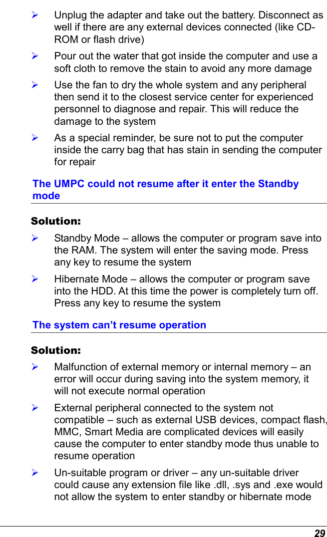  29   Unplug the adapter and take out the battery. Disconnect as well if there are any external devices connected (like CD-ROM or flash drive)   Pour out the water that got inside the computer and use a soft cloth to remove the stain to avoid any more damage   Use the fan to dry the whole system and any peripheral then send it to the closest service center for experienced personnel to diagnose and repair. This will reduce the damage to the system   As a special reminder, be sure not to put the computer inside the carry bag that has stain in sending the computer for repair  The UMPC could not resume after it enter the Standby mode Solution:      Standby Mode – allows the computer or program save into the RAM. The system will enter the saving mode. Press any key to resume the system   Hibernate Mode – allows the computer or program save into the HDD. At this time the power is completely turn off. Press any key to resume the system The system can’t resume operation Solution:      Malfunction of external memory or internal memory – an error will occur during saving into the system memory, it will not execute normal operation   External peripheral connected to the system not compatible – such as external USB devices, compact flash, MMC, Smart Media are complicated devices will easily cause the computer to enter standby mode thus unable to resume operation   Un-suitable program or driver – any un-suitable driver could cause any extension file like .dll, .sys and .exe would not allow the system to enter standby or hibernate mode 