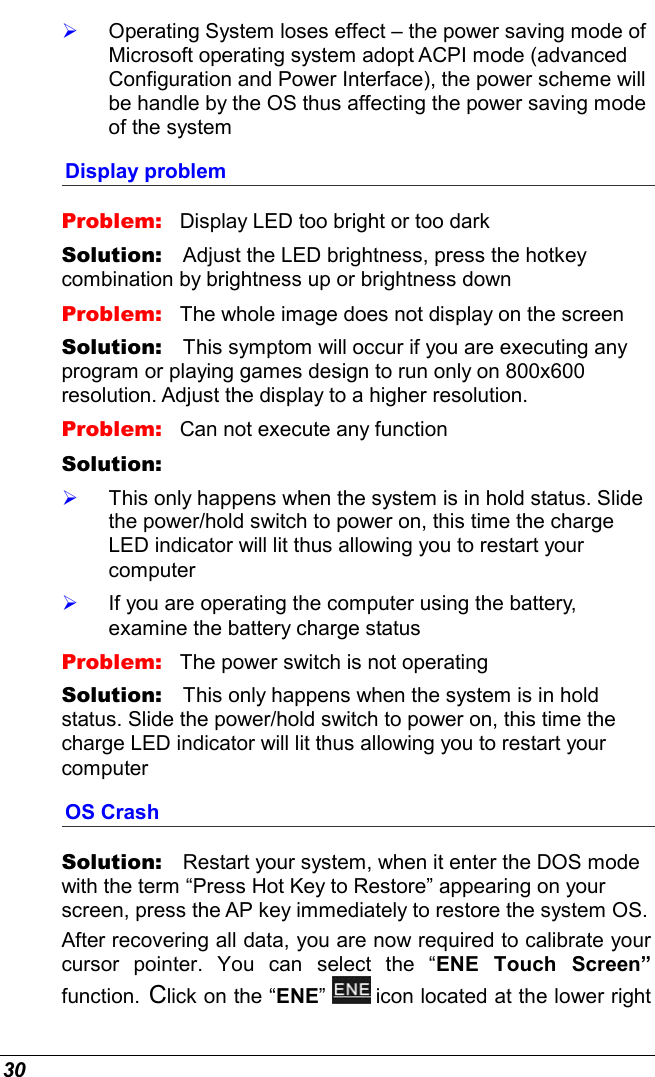  30   Operating System loses effect – the power saving mode of Microsoft operating system adopt ACPI mode (advanced Configuration and Power Interface), the power scheme will be handle by the OS thus affecting the power saving mode of the system Display problem Problem:   Display LED too bright or too dark Solution:   Adjust the LED brightness, press the hotkey combination by brightness up or brightness down Problem:   The whole image does not display on the screen Solution:   This symptom will occur if you are executing any program or playing games design to run only on 800x600 resolution. Adjust the display to a higher resolution. Problem:   Can not execute any function Solution:      This only happens when the system is in hold status. Slide the power/hold switch to power on, this time the charge LED indicator will lit thus allowing you to restart your computer   If you are operating the computer using the battery, examine the battery charge status Problem:   The power switch is not operating Solution:   This only happens when the system is in hold status. Slide the power/hold switch to power on, this time the charge LED indicator will lit thus allowing you to restart your computer OS Crash Solution:   Restart your system, when it enter the DOS mode with the term “Press Hot Key to Restore” appearing on your screen, press the AP key immediately to restore the system OS. After recovering all data, you are now required to calibrate your cursor pointer. You can select the “ENE Touch Screen” function. Click on the “ENE”   icon located at the lower right 