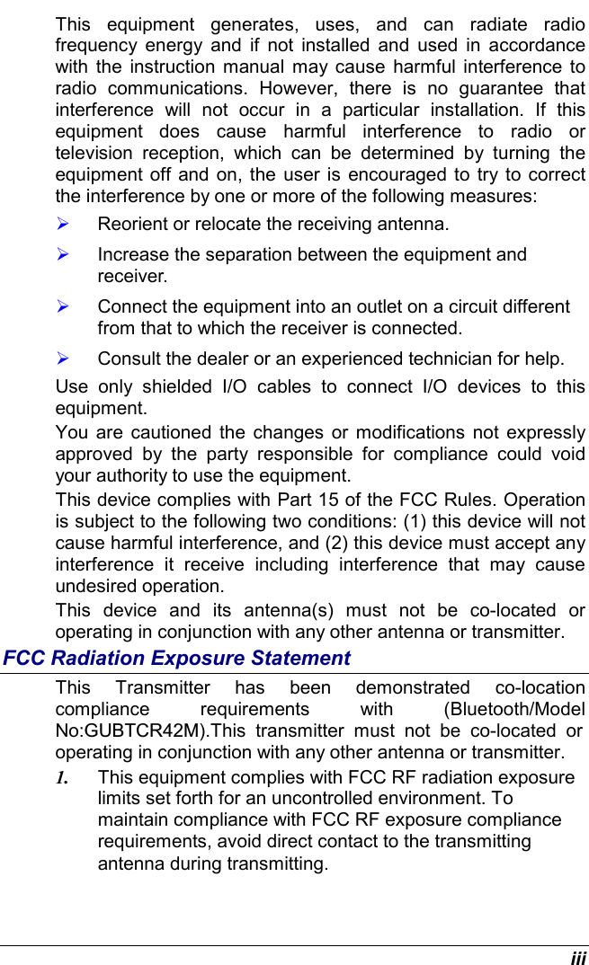  iii This equipment generates, uses, and can radiate radio frequency energy and if not installed and used in accordance with the instruction manual may cause harmful interference to radio communications. However, there is no guarantee that interference will not occur in a particular installation. If this equipment does cause harmful interference to radio or television reception, which can be determined by turning the equipment off and on, the user is encouraged to try to correct the interference by one or more of the following measures:   Reorient or relocate the receiving antenna.   Increase the separation between the equipment and receiver.   Connect the equipment into an outlet on a circuit different from that to which the receiver is connected.   Consult the dealer or an experienced technician for help. Use only shielded I/O cables to connect I/O devices to this equipment. You are cautioned the changes or modifications not expressly approved by the party responsible for compliance could void your authority to use the equipment. This device complies with Part 15 of the FCC Rules. Operation is subject to the following two conditions: (1) this device will not cause harmful interference, and (2) this device must accept any interference it receive including interference that may cause undesired operation. This device and its antenna(s) must not be co-located or operating in conjunction with any other antenna or transmitter. FCC Radiation Exposure Statement This Transmitter has been demonstrated co-location compliance requirements with (Bluetooth/Model No:GUBTCR42M).This transmitter must not be co-located or operating in conjunction with any other antenna or transmitter. 1.  This equipment complies with FCC RF radiation exposure limits set forth for an uncontrolled environment. To maintain compliance with FCC RF exposure compliance requirements, avoid direct contact to the transmitting antenna during transmitting. 