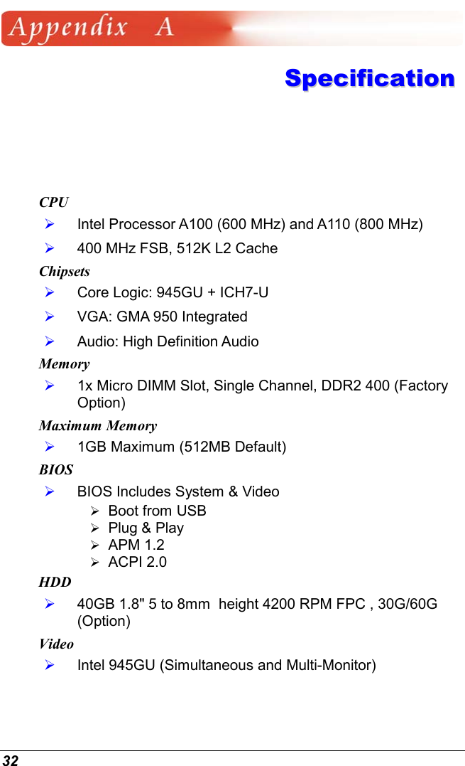  32  SSppeecciiffiiccaattiioonn  CPU   Intel Processor A100 (600 MHz) and A110 (800 MHz)   400 MHz FSB, 512K L2 Cache Chipsets   Core Logic: 945GU + ICH7-U   VGA: GMA 950 Integrated    Audio: High Definition Audio Memory   1x Micro DIMM Slot, Single Channel, DDR2 400 (Factory Option) Maximum Memory   1GB Maximum (512MB Default) BIOS   BIOS Includes System &amp; Video  Boot from USB   Plug &amp; Play  APM 1.2  ACPI 2.0 HDD   40GB 1.8&quot; 5 to 8mm  height 4200 RPM FPC , 30G/60G (Option) Video   Intel 945GU (Simultaneous and Multi-Monitor) 