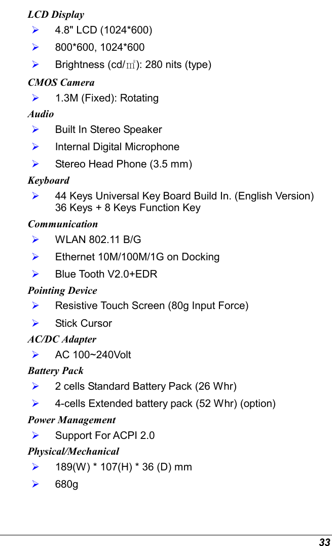  33 LCD Display   4.8&quot; LCD (1024*600)   800*600, 1024*600   Brightness (cd/㎡): 280 nits (type) CMOS Camera   1.3M (Fixed): Rotating Audio   Built In Stereo Speaker   Internal Digital Microphone   Stereo Head Phone (3.5 mm) Keyboard   44 Keys Universal Key Board Build In. (English Version) 36 Keys + 8 Keys Function Key Communication   WLAN 802.11 B/G   Ethernet 10M/100M/1G on Docking   Blue Tooth V2.0+EDR Pointing Device   Resistive Touch Screen (80g Input Force)   Stick Cursor AC/DC Adapter   AC 100~240Volt Battery Pack   2 cells Standard Battery Pack (26 Whr)   4-cells Extended battery pack (52 Whr) (option) Power Management   Support For ACPI 2.0 Physical/Mechanical   189(W) * 107(H) * 36 (D) mm   680g 