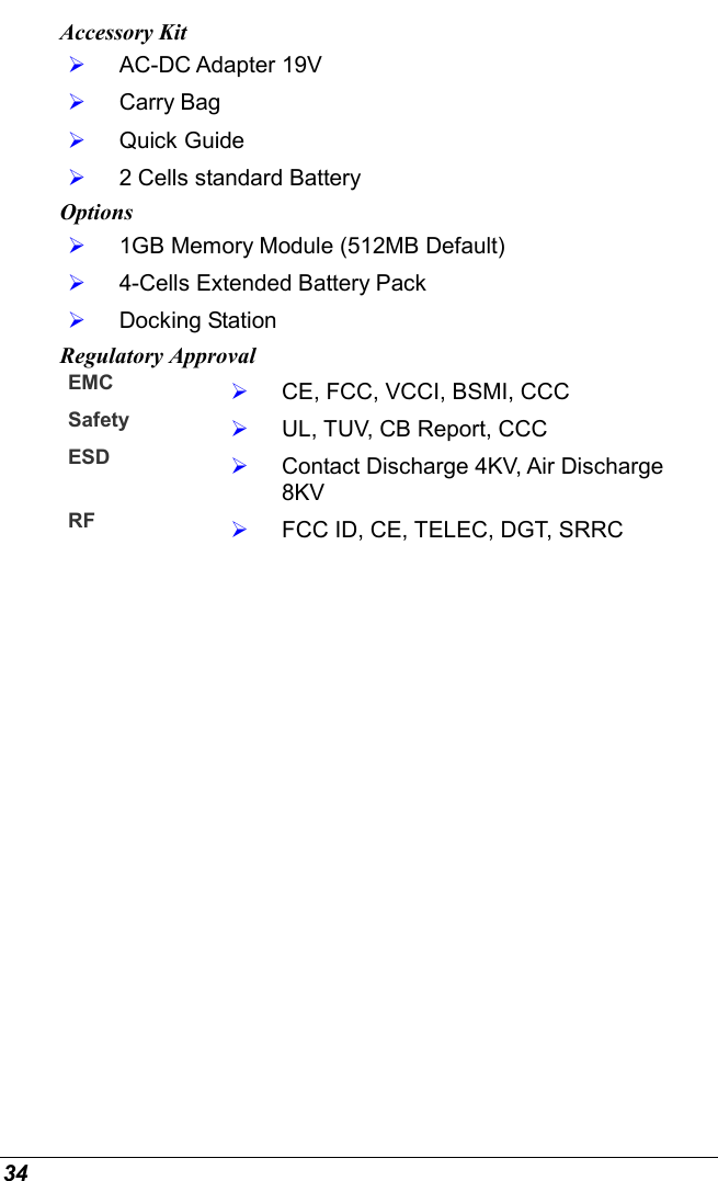  34 Accessory Kit   AC-DC Adapter 19V    Carry Bag   Quick Guide   2 Cells standard Battery Options   1GB Memory Module (512MB Default)   4-Cells Extended Battery Pack   Docking Station Regulatory Approval EMC    CE, FCC, VCCI, BSMI, CCC Safety    UL, TUV, CB Report, CCC ESD    Contact Discharge 4KV, Air Discharge  8KV RF    FCC ID, CE, TELEC, DGT, SRRC       