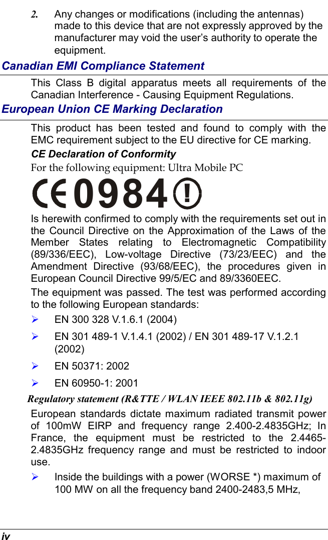  iv 2.  Any changes or modifications (including the antennas) made to this device that are not expressly approved by the manufacturer may void the user’s authority to operate the equipment. Canadian EMI Compliance Statement This Class B digital apparatus meets all requirements of the Canadian Interference - Causing Equipment Regulations. European Union CE Marking Declaration This product has been tested and found to comply with the EMC requirement subject to the EU directive for CE marking. CE Declaration of Conformity For the following equipment: Ultra Mobile PC !0984 Is herewith confirmed to comply with the requirements set out in the Council Directive on the Approximation of the Laws of the Member States relating to Electromagnetic Compatibility (89/336/EEC), Low-voltage Directive (73/23/EEC) and the Amendment Directive (93/68/EEC), the procedures given in European Council Directive 99/5/EC and 89/3360EEC.  The equipment was passed. The test was performed according to the following European standards:   EN 300 328 V.1.6.1 (2004)   EN 301 489-1 V.1.4.1 (2002) / EN 301 489-17 V.1.2.1 (2002)   EN 50371: 2002   EN 60950-1: 2001 Regulatory statement (R&amp;TTE / WLAN IEEE 802.11b &amp; 802.11g) European standards dictate maximum radiated transmit power of 100mW EIRP and frequency range 2.400-2.4835GHz; In France, the equipment must be restricted to the 2.4465-2.4835GHz frequency range and must be restricted to indoor use.   Inside the buildings with a power (WORSE *) maximum of 100 MW on all the frequency band 2400-2483,5 MHz,  