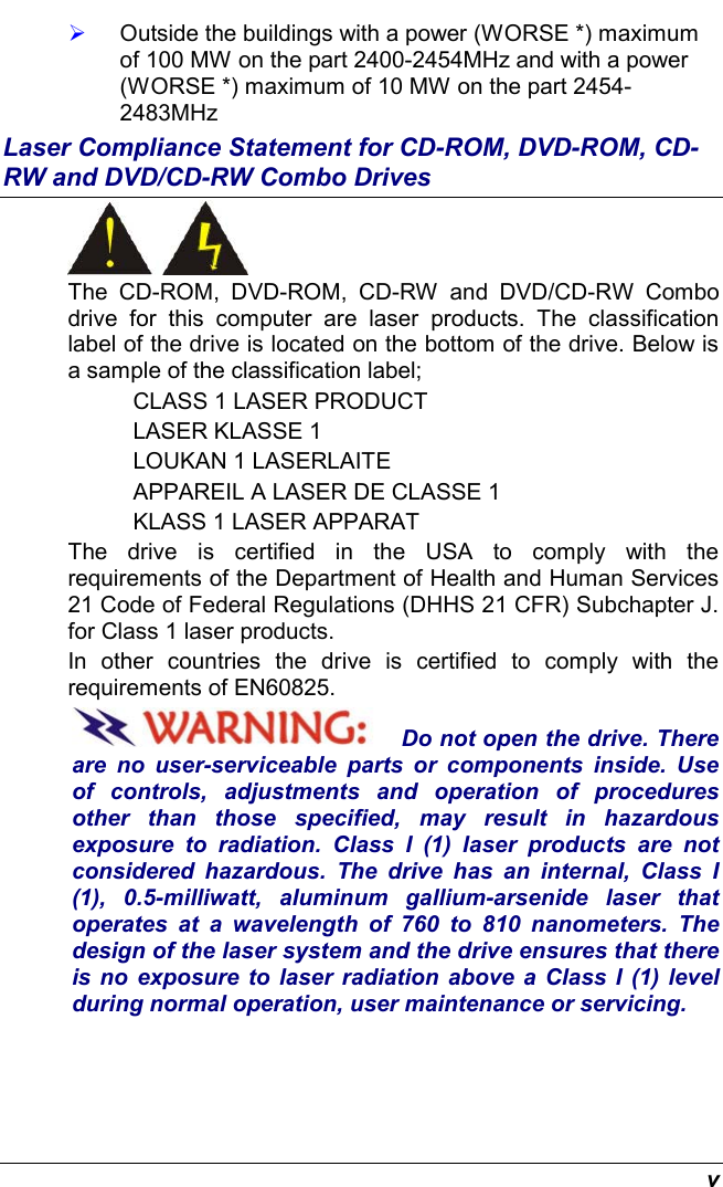  v   Outside the buildings with a power (WORSE *) maximum of 100 MW on the part 2400-2454MHz and with a power (WORSE *) maximum of 10 MW on the part 2454-2483MHz Laser Compliance Statement for CD-ROM, DVD-ROM, CD-RW and DVD/CD-RW Combo Drives  The CD-ROM, DVD-ROM, CD-RW and DVD/CD-RW Combo drive for this computer are laser products. The classification label of the drive is located on the bottom of the drive. Below is a sample of the classification label; CLASS 1 LASER PRODUCT LASER KLASSE 1 LOUKAN 1 LASERLAITE APPAREIL A LASER DE CLASSE 1 KLASS 1 LASER APPARAT The drive is certified in the USA to comply with the requirements of the Department of Health and Human Services 21 Code of Federal Regulations (DHHS 21 CFR) Subchapter J. for Class 1 laser products. In other countries the drive is certified to comply with the requirements of EN60825. Do not open the drive. There are no user-serviceable parts or components inside. Use of controls, adjustments and operation of procedures other than those specified, may result in hazardous exposure to radiation. Class I (1) laser products are not considered hazardous. The drive has an internal, Class I (1), 0.5-milliwatt, aluminum gallium-arsenide laser that operates at a wavelength of 760 to 810 nanometers. The design of the laser system and the drive ensures that there is no exposure to laser radiation above a Class I (1) level during normal operation, user maintenance or servicing. 