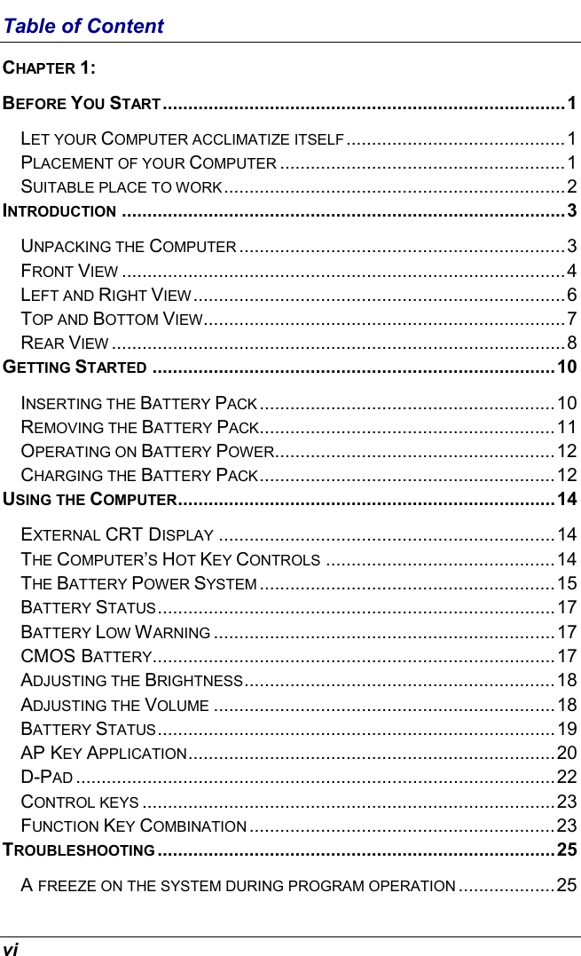  vi Table of Content CHAPTER 1:  BEFORE YOU START ...............................................................................1 LET YOUR COMPUTER ACCLIMATIZE ITSELF...........................................1 PLACEMENT OF YOUR COMPUTER ........................................................1 SUITABLE PLACE TO WORK...................................................................2 INTRODUCTION .......................................................................................3 UNPACKING THE COMPUTER ................................................................3 FRONT VIEW .......................................................................................4 LEFT AND RIGHT VIEW.........................................................................6 TOP AND BOTTOM VIEW.......................................................................7 REAR VIEW .........................................................................................8 GETTING STARTED ...............................................................................10 INSERTING THE BATTERY PACK ..........................................................10 REMOVING THE BATTERY PACK..........................................................11 OPERATING ON BATTERY POWER.......................................................12 CHARGING THE BATTERY PACK..........................................................12 USING THE COMPUTER..........................................................................14 EXTERNAL CRT DISPLAY ..................................................................14 THE COMPUTER’S HOT KEY CONTROLS .............................................14 THE BATTERY POWER SYSTEM ..........................................................15 BATTERY STATUS..............................................................................17 BATTERY LOW WARNING ...................................................................17 CMOS BATTERY...............................................................................17 ADJUSTING THE BRIGHTNESS.............................................................18 ADJUSTING THE VOLUME ...................................................................18 BATTERY STATUS..............................................................................19 AP KEY APPLICATION........................................................................20 D-PAD ..............................................................................................22 CONTROL KEYS .................................................................................23 FUNCTION KEY COMBINATION ............................................................23 TROUBLESHOOTING ..............................................................................25 A FREEZE ON THE SYSTEM DURING PROGRAM OPERATION ...................25 