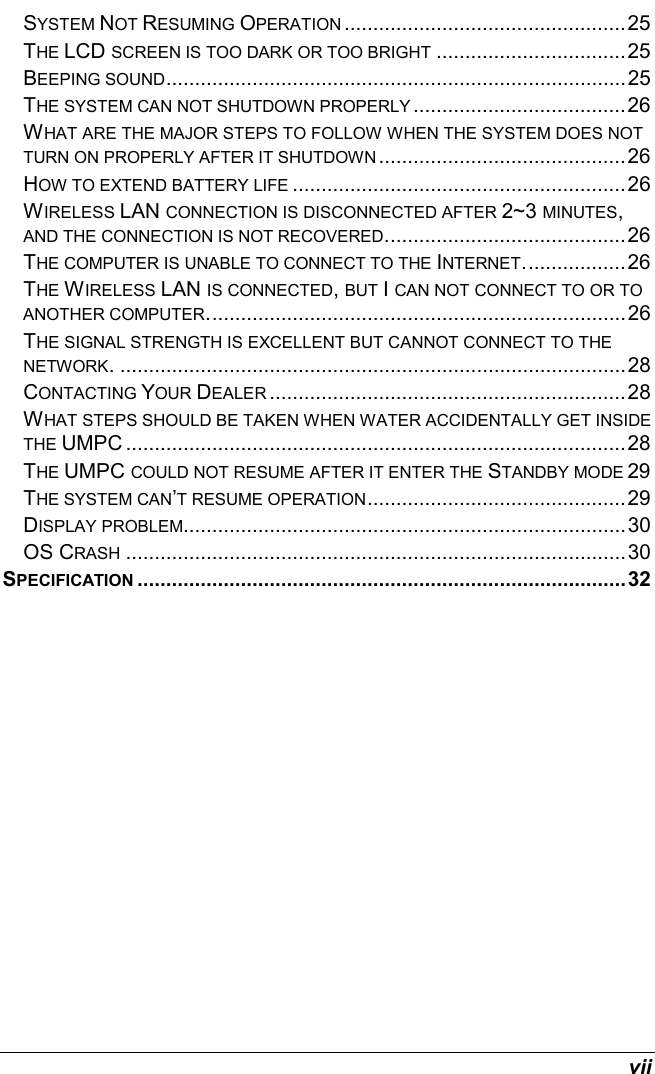  vii SYSTEM NOT RESUMING OPERATION .................................................25 THE LCD SCREEN IS TOO DARK OR TOO BRIGHT .................................25 BEEPING SOUND................................................................................25 THE SYSTEM CAN NOT SHUTDOWN PROPERLY .....................................26 WHAT ARE THE MAJOR STEPS TO FOLLOW WHEN THE SYSTEM DOES NOT TURN ON PROPERLY AFTER IT SHUTDOWN ...........................................26 HOW TO EXTEND BATTERY LIFE ..........................................................26 WIRELESS LAN CONNECTION IS DISCONNECTED AFTER 2~3 MINUTES, AND THE CONNECTION IS NOT RECOVERED..........................................26 THE COMPUTER IS UNABLE TO CONNECT TO THE INTERNET..................26 THE WIRELESS LAN IS CONNECTED, BUT I CAN NOT CONNECT TO OR TO ANOTHER COMPUTER.........................................................................26 THE SIGNAL STRENGTH IS EXCELLENT BUT CANNOT CONNECT TO THE NETWORK. ........................................................................................28 CONTACTING YOUR DEALER ..............................................................28 WHAT STEPS SHOULD BE TAKEN WHEN WATER ACCIDENTALLY GET INSIDE THE UMPC .......................................................................................28 THE UMPC COULD NOT RESUME AFTER IT ENTER THE STANDBY MODE 29 THE SYSTEM CAN’T RESUME OPERATION.............................................29 DISPLAY PROBLEM.............................................................................30 OS CRASH .......................................................................................30 SPECIFICATION .....................................................................................32    