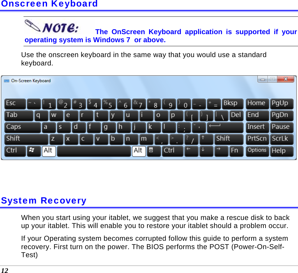  12  Onscreen Keyboard The OnScreen Keyboard application is supported if your operating system is Windows 7  or above. Use the onscreen keyboard in the same way that you would use a standard keyboard.   System Recovery When you start using your itablet, we suggest that you make a rescue disk to back up your itablet. This will enable you to restore your itablet should a problem occur.  If your Operating system becomes corrupted follow this guide to perform a system recovery. First turn on the power. The BIOS performs the POST (Power-On-Self-Test) 