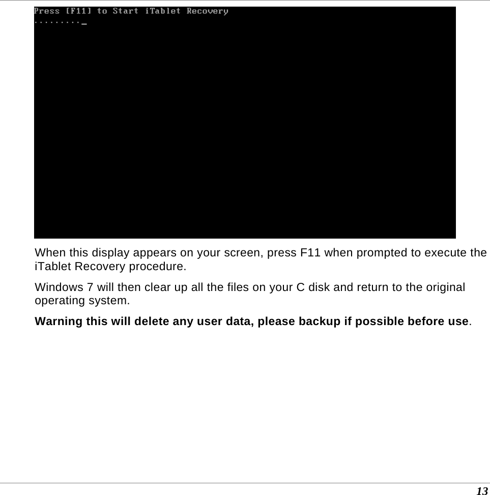  13  When this display appears on your screen, press F11 when prompted to execute the iTablet Recovery procedure. Windows 7 will then clear up all the files on your C disk and return to the original operating system. Warning this will delete any user data, please backup if possible before use. 