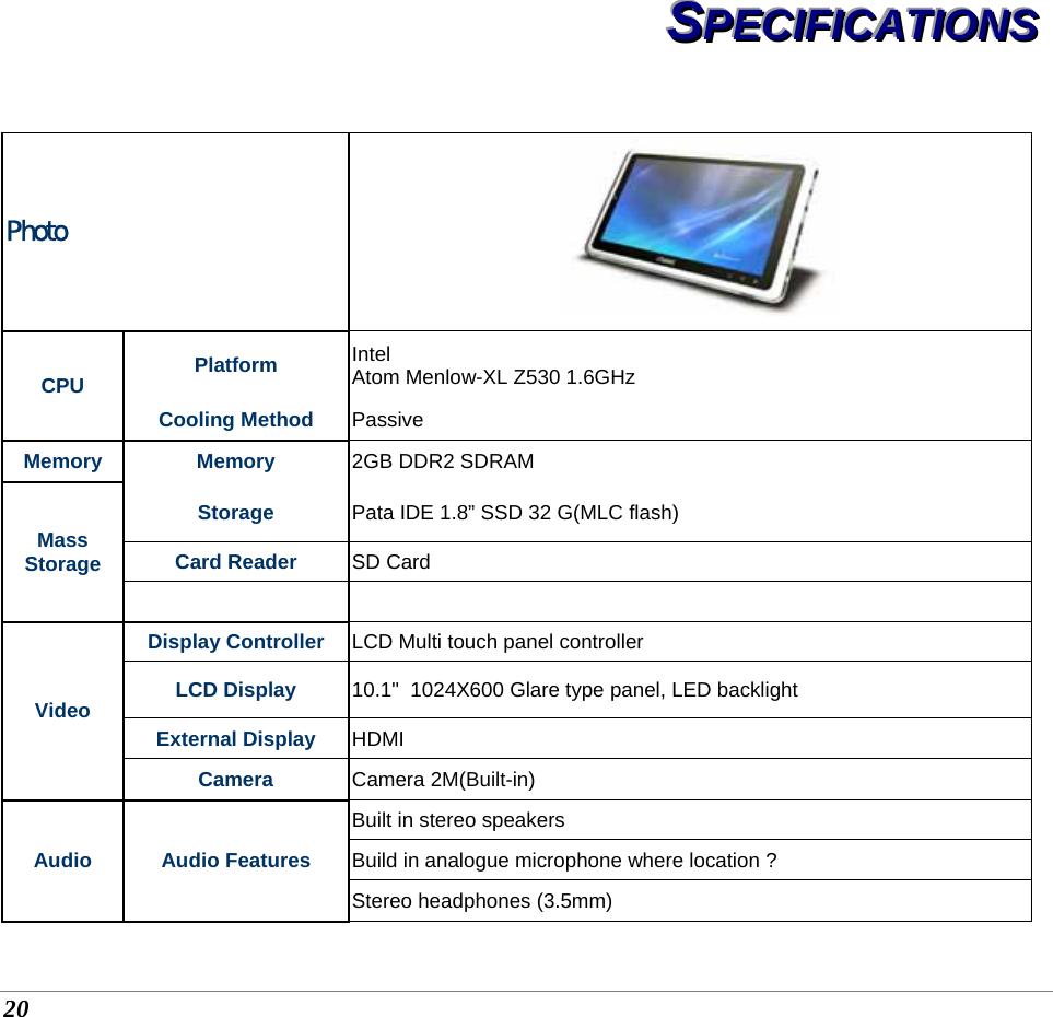  20 SSSPPPEEECCCIIIFFFIIICCCAAATTTIIIOOONNNSSS   Photo  CPU  Platform  Intel  Atom Menlow-XL Z530 1.6GHz Cooling Method  Passive  Memory Memory 2GB DDR2 SDRAM Mass Storage Storage  Pata IDE 1.8” SSD 32 G(MLC flash) Card Reader   SD Card   Video Display Controller  LCD Multi touch panel controller  LCD Display  10.1&quot;  1024X600 Glare type panel, LED backlight  External Display  HDMI Camera  Camera 2M(Built-in) Audio Audio Features Built in stereo speakers Build in analogue microphone where location ? Stereo headphones (3.5mm) 
