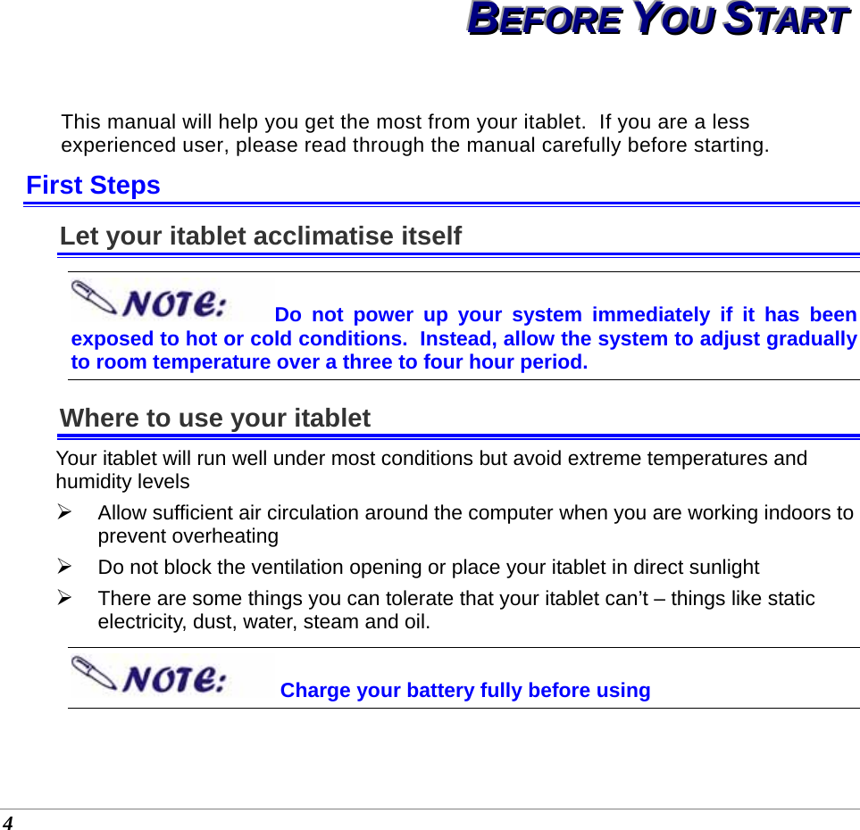  4 BBBEEEFFFOOORRREEE   YYYOOOUUU   SSSTTTAAARRRTTT   This manual will help you get the most from your itablet.  If you are a less experienced user, please read through the manual carefully before starting. First Steps Let your itablet acclimatise itself Do not power up your system immediately if it has been exposed to hot or cold conditions.  Instead, allow the system to adjust gradually to room temperature over a three to four hour period. Where to use your itablet Your itablet will run well under most conditions but avoid extreme temperatures and humidity levels  ¾ Allow sufficient air circulation around the computer when you are working indoors to prevent overheating ¾ Do not block the ventilation opening or place your itablet in direct sunlight ¾ There are some things you can tolerate that your itablet can’t – things like static electricity, dust, water, steam and oil.    Charge your battery fully before using  