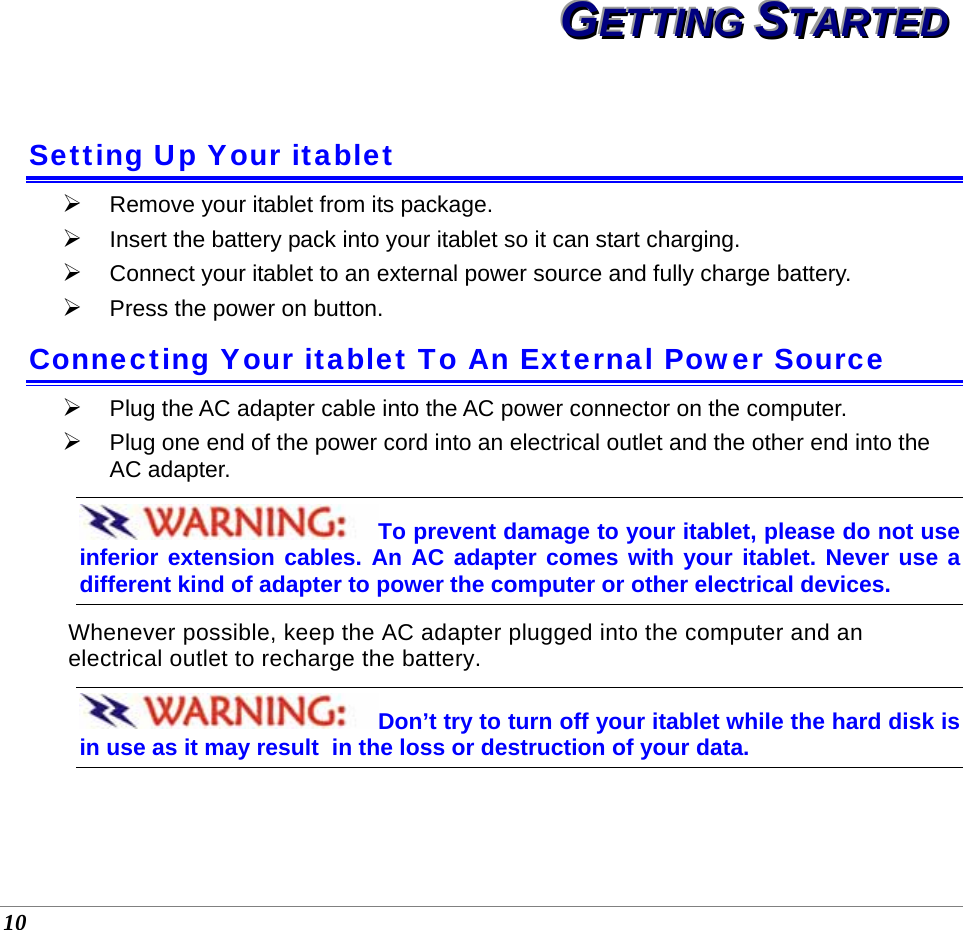  10 GGGEEETTTTTTIIINNNGGG   SSSTTTAAARRRTTTEEEDDD   Setting Up Your itablet ¾ Remove your itablet from its package. ¾ Insert the battery pack into your itablet so it can start charging.   ¾ Connect your itablet to an external power source and fully charge battery.  ¾ Press the power on button. Connecting Your itablet To An External Power Source ¾ Plug the AC adapter cable into the AC power connector on the computer. ¾ Plug one end of the power cord into an electrical outlet and the other end into the AC adapter. To prevent damage to your itablet, please do not use inferior extension cables. An AC adapter comes with your itablet. Never use a  different kind of adapter to power the computer or other electrical devices.    Whenever possible, keep the AC adapter plugged into the computer and an electrical outlet to recharge the battery.   Don’t try to turn off your itablet while the hard disk is in use as it may result  in the loss or destruction of your data.      