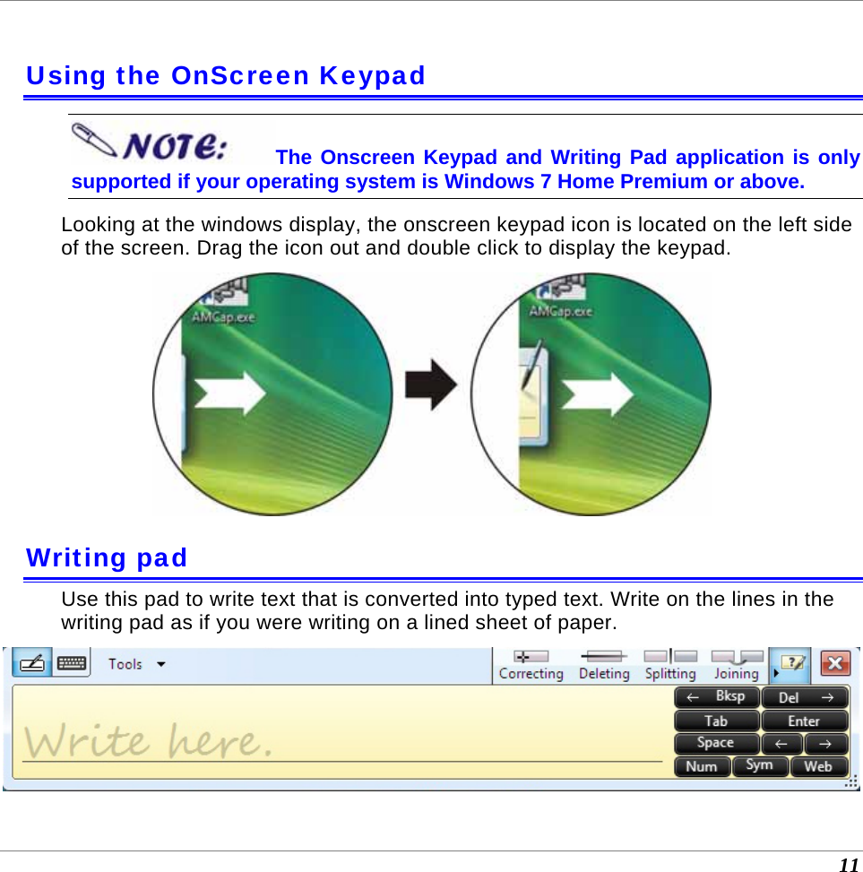  11  Using the OnScreen Keypad The Onscreen Keypad and Writing Pad application is only supported if your operating system is Windows 7 Home Premium or above. Looking at the windows display, the onscreen keypad icon is located on the left side of the screen. Drag the icon out and double click to display the keypad.  Writing pad Use this pad to write text that is converted into typed text. Write on the lines in the writing pad as if you were writing on a lined sheet of paper.  