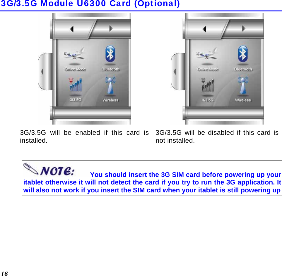  16 3G/3.5G Module U6300 Card (Optional) 3G/3.5G will be enabled if this card is installed.  3G/3.5G will be disabled if this card is not installed.   You should insert the 3G SIM card before powering up your itablet otherwise it will not detect the card if you try to run the 3G application. It will also not work if you insert the SIM card when your itablet is still powering up     