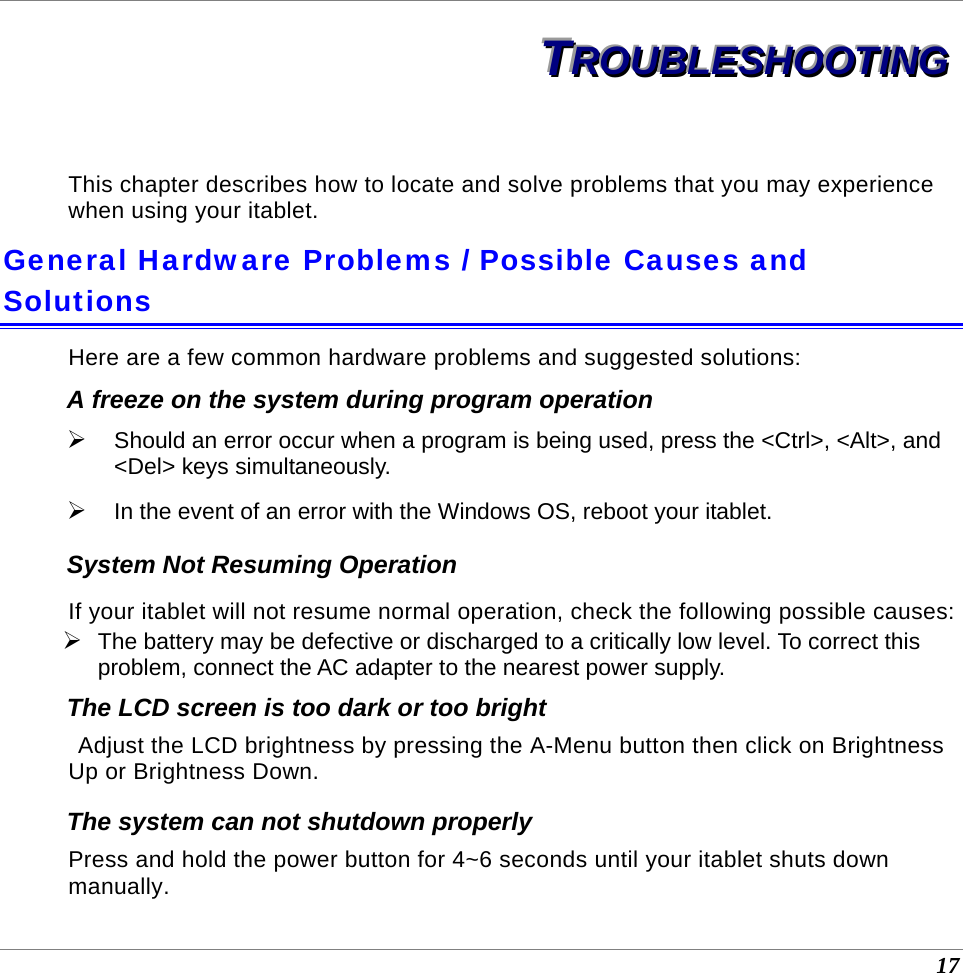  17 TTTRRROOOUUUBBBLLLEEESSSHHHOOOOOOTTTIIINNNGGG   This chapter describes how to locate and solve problems that you may experience when using your itablet. General Hardware Problems / Possible Causes and Solutions Here are a few common hardware problems and suggested solutions: A freeze on the system during program operation ¾ Should an error occur when a program is being used, press the &lt;Ctrl&gt;, &lt;Alt&gt;, and &lt;Del&gt; keys simultaneously. ¾ In the event of an error with the Windows OS, reboot your itablet. System Not Resuming Operation If your itablet will not resume normal operation, check the following possible causes: ¾ The battery may be defective or discharged to a critically low level. To correct this problem, connect the AC adapter to the nearest power supply. The LCD screen is too dark or too bright  Adjust the LCD brightness by pressing the A-Menu button then click on Brightness Up or Brightness Down. The system can not shutdown properly Press and hold the power button for 4~6 seconds until your itablet shuts down manually. 