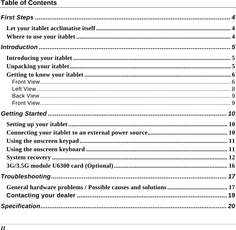  II Table of Contents First Steps ............................................................................................................ 4 Let your itablet acclimatise itself ................................................................................... 4 Where to use your itablet ............................................................................................... 4 Introduction .......................................................................................................... 5 Introducing your itablet ................................................................................................. 5 Unpacking your itablet ................................................................................................... 5 Getting to know your itablet .......................................................................................... 6 Front View ................................................................................................................... 6 Left View ..................................................................................................................... 8 Back View ................................................................................................................... 9 Front View ................................................................................................................... 9 Getting Started ................................................................................................... 10 Setting up your itablet .................................................................................................. 10 Connecting your itablet to an external power source ................................................. 10 Using the onscreen keypad ........................................................................................... 11 Using the onscreen keyboard ....................................................................................... 11 System recovery ............................................................................................................ 12 3G/3.5G module U6300 card (Optional) ...................................................................... 16 Troubleshooting .................................................................................................  17 General hardware problems / Possible causes and solutions ..................................... 17 Contacting your dealer ................................................................................... 19 Specification .......................................................................................................  20 