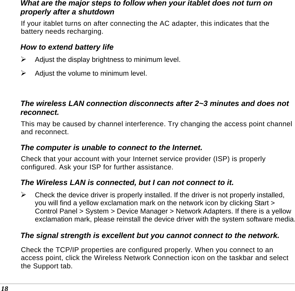  18 What are the major steps to follow when your itablet does not turn on properly after a shutdown  If your itablet turns on after connecting the AC adapter, this indicates that the battery needs recharging. How to extend battery life  ¾ Adjust the display brightness to minimum level. ¾ Adjust the volume to minimum level.   The wireless LAN connection disconnects after 2~3 minutes and does not reconnect. This may be caused by channel interference. Try changing the access point channel and reconnect. The computer is unable to connect to the Internet. Check that your account with your Internet service provider (ISP) is properly configured. Ask your ISP for further assistance. The Wireless LAN is connected, but I can not connect to it. ¾ Check the device driver is properly installed. If the driver is not properly installed, you will find a yellow exclamation mark on the network icon by clicking Start &gt; Control Panel &gt; System &gt; Device Manager &gt; Network Adapters. If there is a yellow exclamation mark, please reinstall the device driver with the system software media. The signal strength is excellent but you cannot connect to the network. Check the TCP/IP properties are configured properly. When you connect to an access point, click the Wireless Network Connection icon on the taskbar and select the Support tab. 