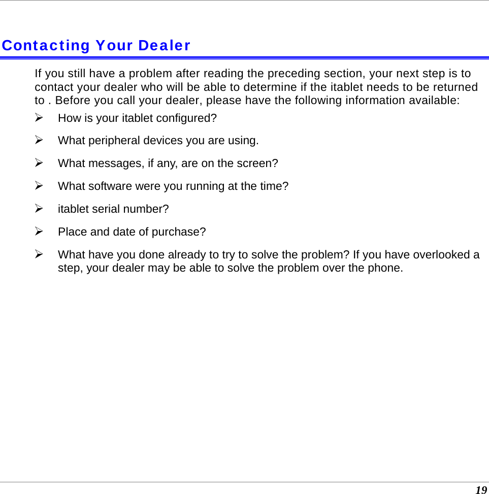  19  Contacting Your Dealer If you still have a problem after reading the preceding section, your next step is to contact your dealer who will be able to determine if the itablet needs to be returned to . Before you call your dealer, please have the following information available: ¾ How is your itablet configured?  ¾ What peripheral devices you are using. ¾ What messages, if any, are on the screen? ¾ What software were you running at the time? ¾ itablet serial number? ¾ Place and date of purchase?  ¾ What have you done already to try to solve the problem? If you have overlooked a step, your dealer may be able to solve the problem over the phone.   