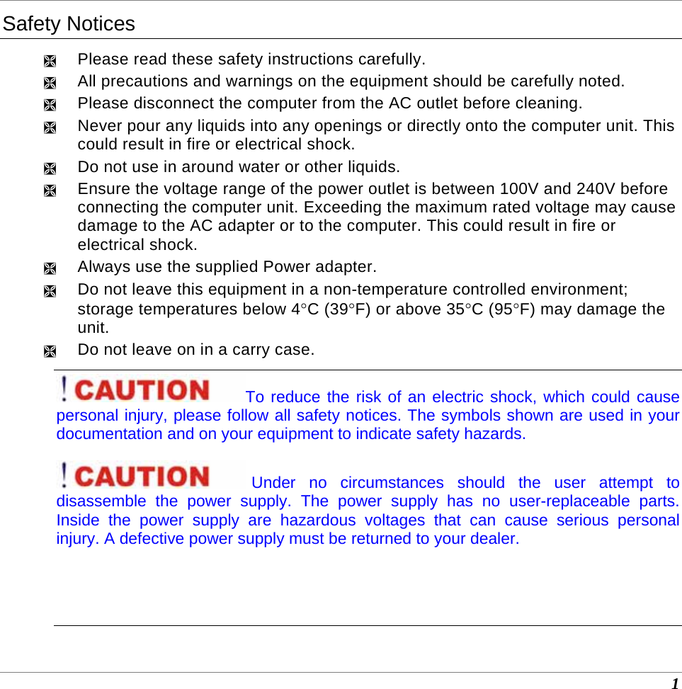  1 Safety Notices ² Please read these safety instructions carefully. ² All precautions and warnings on the equipment should be carefully noted. ² Please disconnect the computer from the AC outlet before cleaning. ² Never pour any liquids into any openings or directly onto the computer unit. This could result in fire or electrical shock. ² Do not use in around water or other liquids. ² Ensure the voltage range of the power outlet is between 100V and 240V before connecting the computer unit. Exceeding the maximum rated voltage may cause damage to the AC adapter or to the computer. This could result in fire or electrical shock. ² Always use the supplied Power adapter.  ² Do not leave this equipment in a non-temperature controlled environment; storage temperatures below 4°C (39°F) or above 35°C (95°F) may damage the unit. ² Do not leave on in a carry case. To reduce the risk of an electric shock, which could cause personal injury, please follow all safety notices. The symbols shown are used in your documentation and on your equipment to indicate safety hazards. Under no circumstances should the user attempt to disassemble the power supply. The power supply has no user-replaceable parts. Inside the power supply are hazardous voltages that can cause serious personal injury. A defective power supply must be returned to your dealer.   
