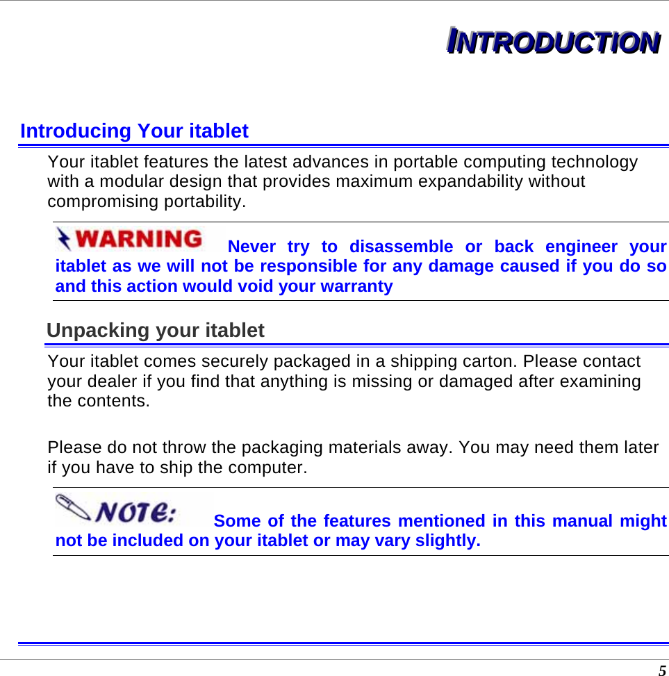  5 IIINNNTTTRRROOODDDUUUCCCTTTIIIOOONNN   Introducing Your itablet Your itablet features the latest advances in portable computing technology with a modular design that provides maximum expandability without compromising portability.   Never try to disassemble or back engineer your itablet as we will not be responsible for any damage caused if you do so and this action would void your warranty Unpacking your itablet Your itablet comes securely packaged in a shipping carton. Please contact your dealer if you find that anything is missing or damaged after examining the contents.   Please do not throw the packaging materials away. You may need them later if you have to ship the computer.  Some of the features mentioned in this manual might not be included on your itablet or may vary slightly.   