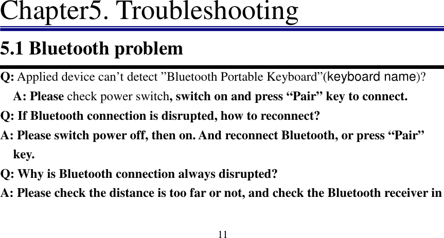   11                            Chapter5. Troubleshooting 5.1 Bluetooth problem Q: Applied device can’t detect ”Bluetooth Portable Keyboard”(keyboard name)? A: Please check power switch, switch on and press “Pair” key to connect.                              Q: If Bluetooth connection is disrupted, how to reconnect?  A: Please switch power off, then on. And reconnect Bluetooth, or press “Pair” key.   Q: Why is Bluetooth connection always disrupted? A: Please check the distance is too far or not, and check the Bluetooth receiver in 