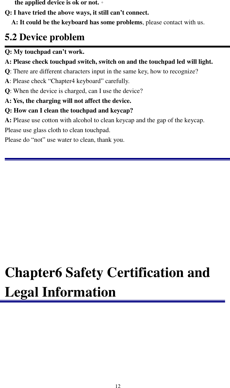   12the applied device is ok or not.。 Q: I have tried the above ways, it still can’t connect. A: It could be the keyboard has some problems, please contact with us.                                                                   5.2 Device problem Q: My touchpad can’t work. A: Please check touchpad switch, switch on and the touchpad led will light. Q: There are different characters input in the same key, how to recognize? A: Please check “Chapter4 keyboard” carefully. Q: When the device is charged, can I use the device? A: Yes, the charging will not affect the device. Q: How can I clean the touchpad and keycap? A: Please use cotton with alcohol to clean keycap and the gap of the keycap. Please use glass cloth to clean touchpad.   Please do “not” use water to clean, thank you.             Chapter6 Safety Certification and Legal Information          