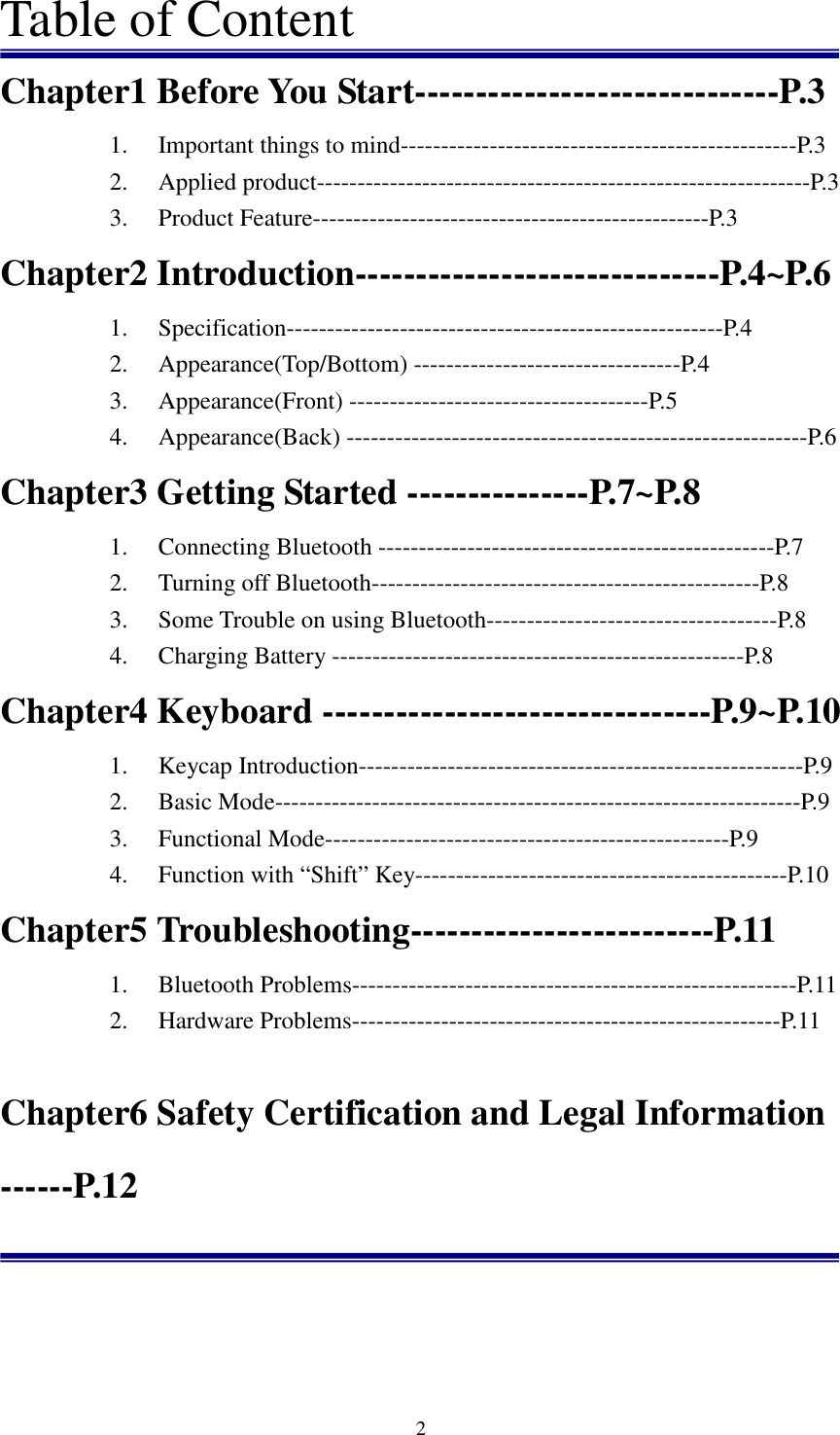   2Table of Content Chapter1 Before You Start------------------------------P.3 1. Important things to mind-------------------------------------------------P.3 2. Applied product-------------------------------------------------------------P.3 3. Product Feature-------------------------------------------------P.3 Chapter2 Introduction------------------------------P.4~P.6 1. Specification------------------------------------------------------P.4 2. Appearance(Top/Bottom) ---------------------------------P.4 3. Appearance(Front) -------------------------------------P.5 4. Appearance(Back) ---------------------------------------------------------P.6 Chapter3 Getting Started ---------------P.7~P.8 1. Connecting Bluetooth -------------------------------------------------P.7 2. Turning off Bluetooth------------------------------------------------P.8 3. Some Trouble on using Bluetooth------------------------------------P.8 4. Charging Battery ---------------------------------------------------P.8 Chapter4 Keyboard --------------------------------P.9~P.10 1. Keycap Introduction-------------------------------------------------------P.9 2. Basic Mode-----------------------------------------------------------------P.9 3. Functional Mode--------------------------------------------------P.9 4. Function with “Shift” Key----------------------------------------------P.10 Chapter5 Troubleshooting-------------------------P.11 1. Bluetooth Problems-------------------------------------------------------P.11 2. Hardware Problems-----------------------------------------------------P.11                Chapter6 Safety Certification and Legal Information ------P.12     