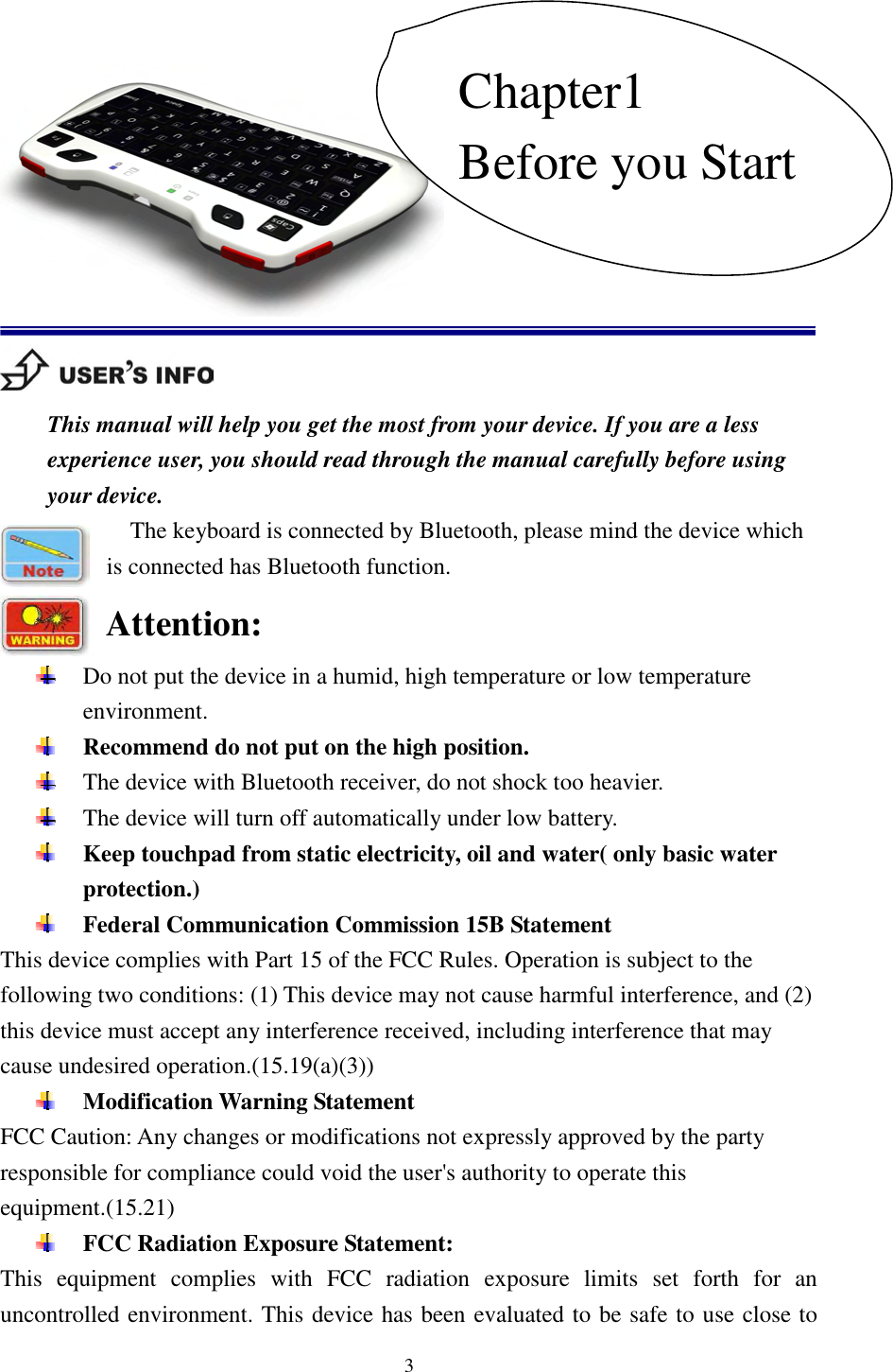   3            This manual will help you get the most from your device. If you are a less experience user, you should read through the manual carefully before using your device. The keyboard is connected by Bluetooth, please mind the device which is connected has Bluetooth function. Attention:  Do not put the device in a humid, high temperature or low temperature environment.  Recommend do not put on the high position.    The device with Bluetooth receiver, do not shock too heavier.    The device will turn off automatically under low battery.    Keep touchpad from static electricity, oil and water( only basic water protection.)  Federal Communication Commission 15B Statement This device complies with Part 15 of the FCC Rules. Operation is subject to the following two conditions: (1) This device may not cause harmful interference, and (2) this device must accept any interference received, including interference that may cause undesired operation.(15.19(a)(3))  Modification Warning Statement FCC Caution: Any changes or modifications not expressly approved by the party responsible for compliance could void the user&apos;s authority to operate this equipment.(15.21)  FCC Radiation Exposure Statement: This  equipment  complies  with  FCC  radiation  exposure  limits  set  forth  for  an uncontrolled environment. This device has been evaluated to be safe to use close to Chapter1 Before you Start 