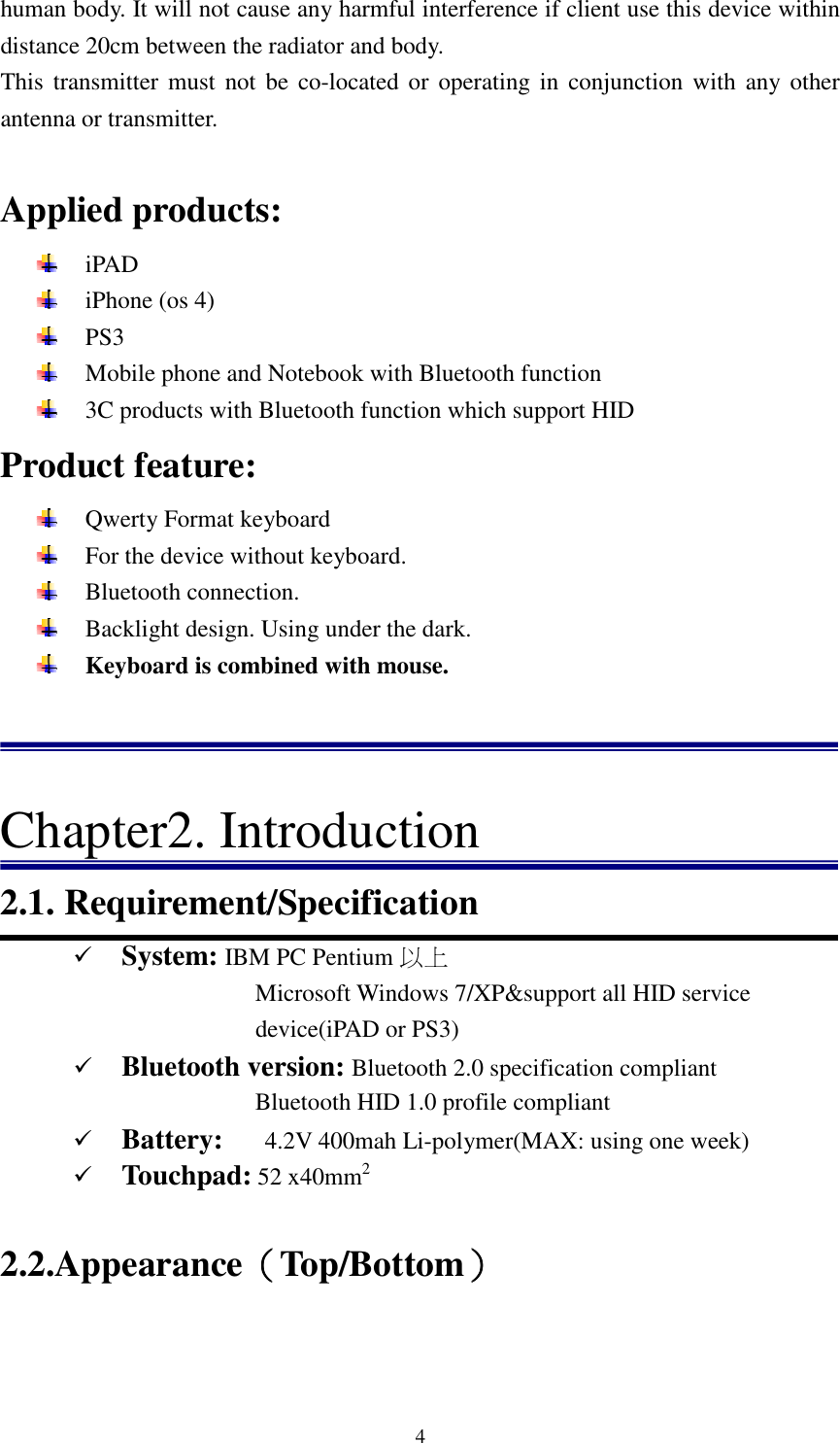   4human body. It will not cause any harmful interference if client use this device within distance 20cm between the radiator and body.   This  transmitter must not be co-located  or  operating in conjunction with any other antenna or transmitter.  Applied products:  iPAD  iPhone (os 4)  PS3  Mobile phone and Notebook with Bluetooth function  3C products with Bluetooth function which support HID   Product feature:  Qwerty Format keyboard  For the device without keyboard.    Bluetooth connection.    Backlight design. Using under the dark.    Keyboard is combined with mouse.    Chapter2. Introduction 2.1. Requirement/Specification  System: IBM PC Pentium 以上 Microsoft Windows 7/XP&amp;support all HID service device(iPAD or PS3)  Bluetooth version: Bluetooth 2.0 specification compliant                               Bluetooth HID 1.0 profile compliant  Battery:      4.2V 400mah Li-polymer(MAX: using one week)  Touchpad: 52 x40mm2                                                                                            2.2.Appearance（（（（Top/Bottom）））） 