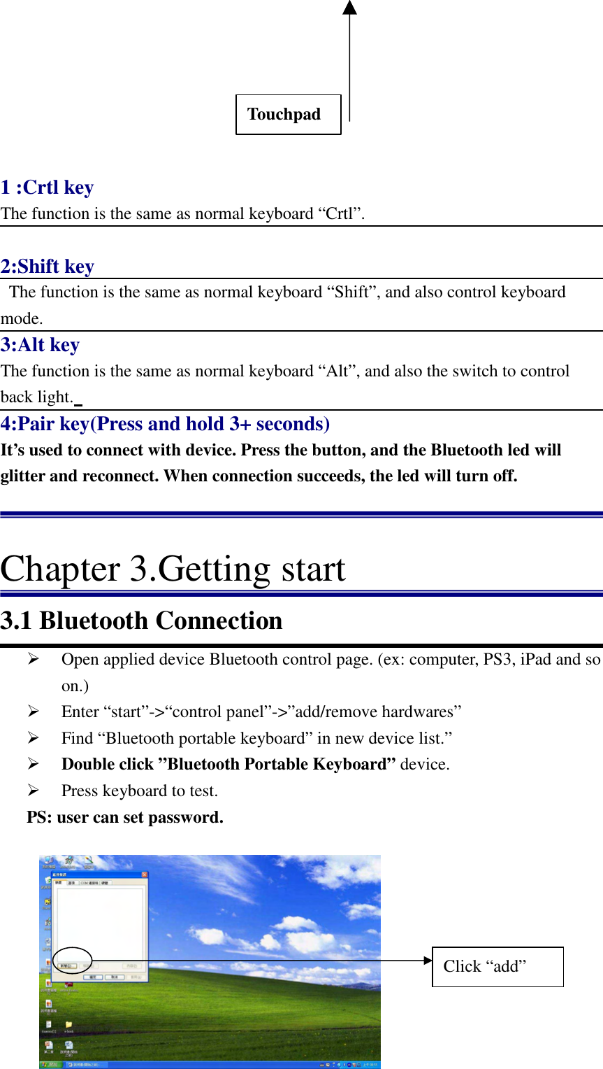   7      1 :Crtl key The function is the same as normal keyboard “Crtl”.  2:Shift key   The function is the same as normal keyboard “Shift”, and also control keyboard mode. 3:Alt key The function is the same as normal keyboard “Alt”, and also the switch to control back light.   4:Pair key(Press and hold 3+ seconds) It’s used to connect with device. Press the button, and the Bluetooth led will glitter and reconnect. When connection succeeds, the led will turn off.    Chapter 3.Getting start 3.1 Bluetooth Connection  Open applied device Bluetooth control page. (ex: computer, PS3, iPad and so on.)    Enter “start”-&gt;“control panel”-&gt;”add/remove hardwares”  Find “Bluetooth portable keyboard” in new device list.”  Double click ”Bluetooth Portable Keyboard” device.  Press keyboard to test. PS: user can set password.       Touchpad Click “add” 
