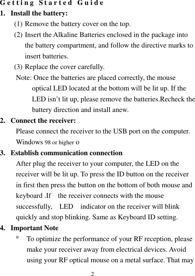  2 Getting Started Guide 1. Install the battery: (1) Remove the battery cover on the top. (2) Insert the Alkaline Batteries enclosed in the package into the battery compartment, and follow the directive marks to insert batteries.   (3) Replace the cover carefully. Note: Once the batteries are placed correctly, the mouse optical LED located at the bottom will be lit up. If the LED isn’t lit up, please remove the batteries.Recheck the battery direction and install anew. 2.  Connect the receiver: Please connect the receiver to the USB port on the computer. Windows 98 or higher o 3.  Establish communication connection After plug the receiver to your computer, the LED on the receiver will be lit up. To press the ID button on the receiver in first then press the button on the bottom of both mouse and keyboard .If    the receiver connects with the mouse successfully,    LED    indicator on the receiver will blink quickly and stop blinking. Same as Keyboard ID setting. 4. Important Note °  To optimize the performance of your RF reception, please make your receiver away from electrical devices. Avoid using your RF optical mouse on a metal surface. That may 