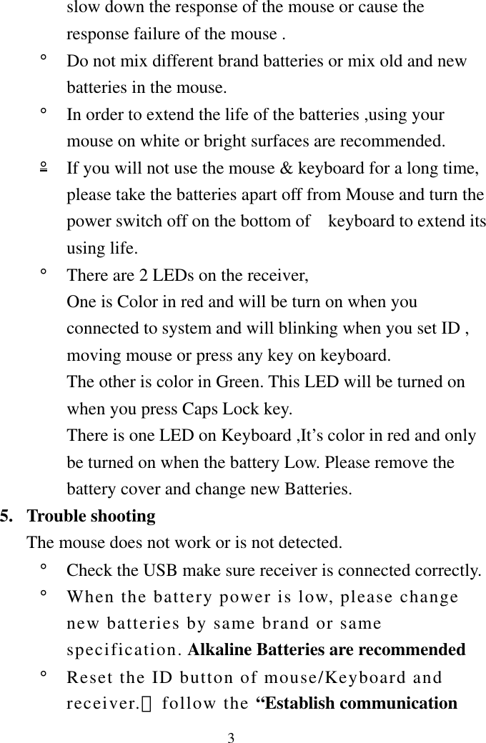 3slow down the response of the mouse or cause the response failure of the mouse . °  Do not mix different brand batteries or mix old and new batteries in the mouse.   °  In order to extend the life of the batteries ,using your mouse on white or bright surfaces are recommended.   °  If you will not use the mouse &amp; keyboard for a long time, please take the batteries apart off from Mouse and turn the power switch off on the bottom of    keyboard to extend its using life. °  There are 2 LEDs on the receiver, One is Color in red and will be turn on when you connected to system and will blinking when you set ID , moving mouse or press any key on keyboard. The other is color in Green. This LED will be turned on when you press Caps Lock key. There is one LED on Keyboard ,It’s color in red and only be turned on when the battery Low. Please remove the battery cover and change new Batteries.   5. Trouble shooting The mouse does not work or is not detected. °  Check the USB make sure receiver is connected correctly. °  When the battery power is low, please change new batteries by same brand or same specification. Alkaline Batteries are recommended °  Reset the ID button of mouse/Keyboard and receiver.（follow the “Establish communication 