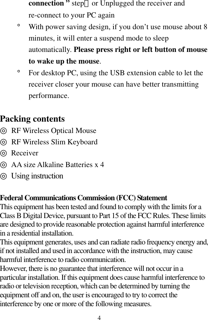  4connection ” step）or Unplugged the receiver and re-connect to your PC again °  With power saving design, if you don’t use mouse about 8 minutes, it will enter a suspend mode to sleep automatically. Please press right or left button of mouse to wake up the mouse. °  For desktop PC, using the USB extension cable to let the receiver closer your mouse can have better transmitting performance.   Packing contents ◎ RF Wireless Optical Mouse ◎  RF Wireless Slim Keyboard ◎ Receiver   ◎ AA size Alkaline Batteries x 4 ◎ Using instruction  Federal Communications Commission (FCC) Statement This equipment has been tested and found to comply with the limits for a Class B Digital Device, pursuant to Part 15 of the FCC Rules. These limits are designed to provide reasonable protection against harmful interference in a residential installation.   This equipment generates, uses and can radiate radio frequency energy and, if not installed and used in accordance with the instruction, may cause harmful interference to radio communication.   However, there is no guarantee that interference will not occur in a particular installation. If this equipment does cause harmful interference to radio or television reception, which can be determined by turning the equipment off and on, the user is encouraged to try to correct the interference by one or more of the following measures. 