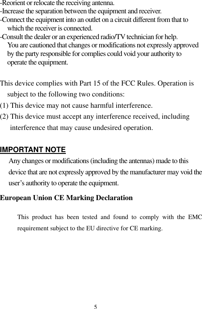 5-Reorient or relocate the receiving antenna. -Increase the separation between the equipment and receiver. -Connect the equipment into an outlet on a circuit different from that to which the receiver is connected. -Consult the dealer or an experienced radio/TV technician for help. You are cautioned that changes or modifications not expressly approved by the party responsible for complies could void your authority to operate the equipment.    This device complies with Part 15 of the FCC Rules. Operation is subject to the following two conditions: (1) This device may not cause harmful interference. (2) This device must accept any interference received, including interference that may cause undesired operation.  IMPORTANT NOTE Any changes or modifications (including the antennas) made to this device that are not expressly approved by the manufacturer may void the user’s authority to operate the equipment. European Union CE Marking Declaration   This product has been tested and found to comply with the EMC requirement subject to the EU directive for CE marking.      