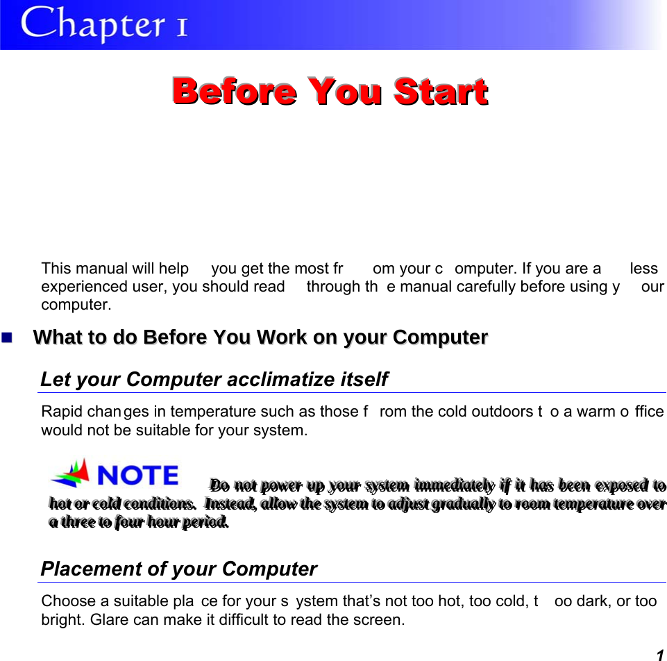  1  BBBeeefffooorrreee   YYYooouuu   SSStttaaarrrttt   This manual will help  you get the most fr om your c omputer. If you are a  less experienced user, you should read  through th e manual carefully before using y our computer.   WWhhaatt  ttoo  ddoo  BBeeffoorree  YYoouu  WWoorrkk  oonn  yyoouurr  CCoommppuutteerr  Let your Computer acclimatize itself Rapid chan ges in temperature such as those f rom the cold outdoors t o a warm o ffice would not be suitable for your system.   DDDooo   nnnooottt   pppooowwweeerrr   uuuppp   yyyooouuurrr   sssyyysssttteeemmm   iiimmmmmmeeedddiiiaaattteeelllyyy   iiifff   iiittt   hhhaaasss   bbbeeeeeennn   eeexxxpppooossseeeddd   tttooo   hhhooottt   ooorrr   cccooolllddd   cccooonnndddiiitttiiiooonnnsss...      IIInnnsssttteeeaaaddd,,,   aaallllllooowww   ttthhheee   sssyyysssttteeemmm   tttooo   aaadddjjjuuusssttt   gggrrraaaddduuuaaallllllyyy   tttooo   rrroooooommm   ttteeemmmpppeeerrraaatttuuurrreee   ooovvveeerrr   aaa   ttthhhrrreeeeee   tttooo   fffooouuurrr   hhhooouuurrr   pppeeerrriiioooddd...   Placement of your Computer Choose a suitable pla ce for your s ystem that’s not too hot, too cold, t oo dark, or too bright. Glare can make it difficult to read the screen.   
