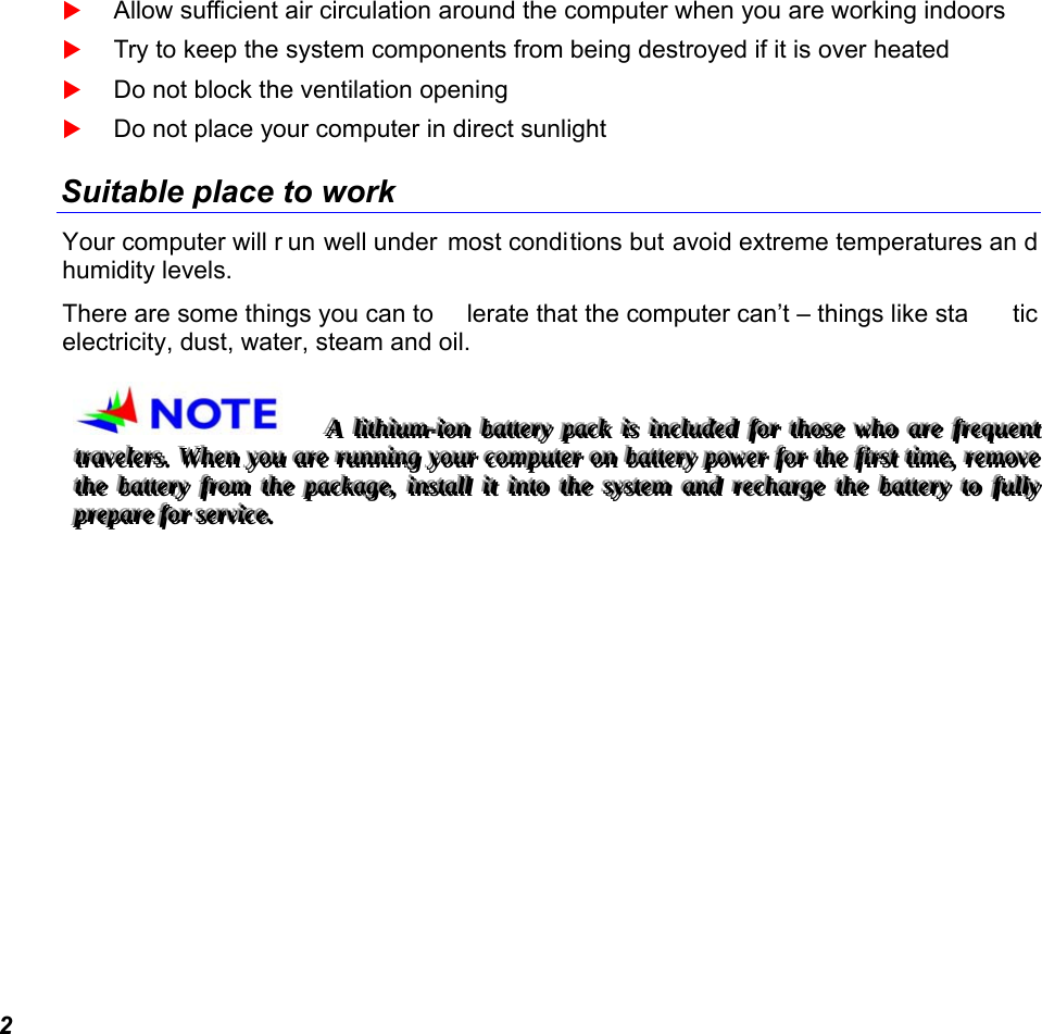  2  Allow sufficient air circulation around the computer when you are working indoors  Try to keep the system components from being destroyed if it is over heated  Do not block the ventilation opening   Do not place your computer in direct sunlight Suitable place to work Your computer will r un well under most conditions but avoid extreme temperatures an d humidity levels. There are some things you can to lerate that the computer can’t – things like sta tic electricity, dust, water, steam and oil.   AAA   llliiittthhhiiiuuummm---iiiooonnn   bbbaaatttttteeerrryyy   pppaaaccckkk   iiisss   iiinnncccllluuudddeeeddd   fffooorrr   ttthhhooossseee   wwwhhhooo   aaarrreee   fffrrreeeqqquuueeennnttt   tttrrraaavvveeellleeerrrsss...   WWWhhheeennn   yyyooouuu   aaarrreee   rrruuunnnnnniiinnnggg   yyyooouuurrr   cccooommmpppuuuttteeerrr   ooonnn   bbbaaatttttteeerrryyy   pppooowwweeerrr   fffooorrr   ttthhheee   fffiiirrrsssttt   tttiiimmmeee,,,   rrreeemmmooovvveee   ttthhheee   bbbaaatttttteeerrryyy   fffrrrooommm   ttthhheee   pppaaaccckkkaaagggeee,,,   iiinnnssstttaaallllll   iiittt   iiinnntttooo   ttthhheee   sssyyysssttteeemmm   aaannnddd   rrreeeccchhhaaarrrgggeee   ttthhheee   bbbaaatttttteeerrryyy   tttooo   fffuuullllllyyy   ppprrreeepppaaarrreee   fffooorrr   ssseeerrrvvviiiccceee...   