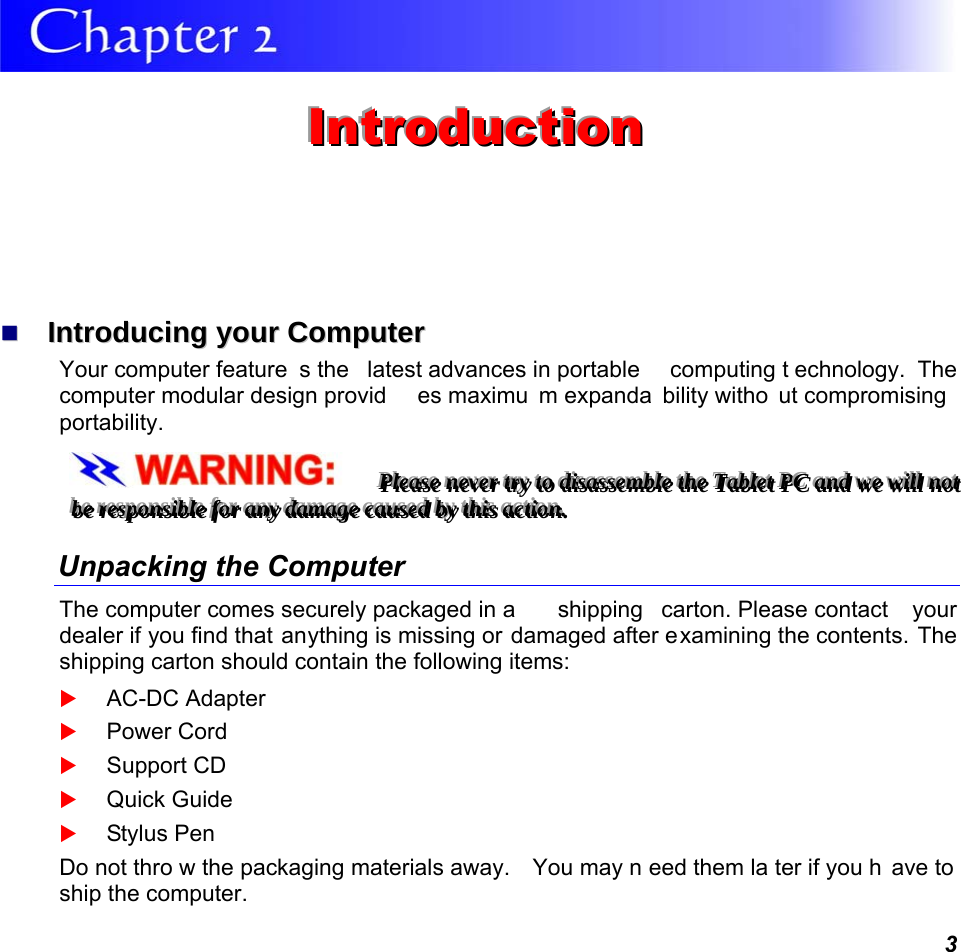  3  IIInnntttrrroooddduuuccctttiiiooonnn     IInnttrroodduucciinngg  yyoouurr  CCoommppuutteerr  Your computer feature s the  latest advances in portable  computing t echnology. The computer modular design provid es maximu m expanda bility witho ut compromising  portability.   PPPllleeeaaassseee   nnneeevvveeerrr   tttrrryyy   tttooo   dddiiisssaaasssssseeemmmbbbllleee   ttthhheee   TTTaaabbbllleeettt   PPPCCC   aaannnddd   wwweee   wwwiiillllll   nnnooottt   bbbeee   rrreeessspppooonnnsssiiibbbllleee   fffooorrr   aaannnyyy   dddaaammmaaagggeee   cccaaauuussseeeddd   bbbyyy   ttthhhiiisss   aaaccctttiiiooonnn...   Unpacking the Computer The computer comes securely packaged in a  shipping  carton. Please contact  your dealer if you find that anything is missing or damaged after examining the contents. The shipping carton should contain the following items:  AC-DC Adapter  Power Cord  Support CD  Quick Guide  Stylus Pen Do not thro w the packaging materials away.  You may n eed them la ter if you h ave to  ship the computer.  