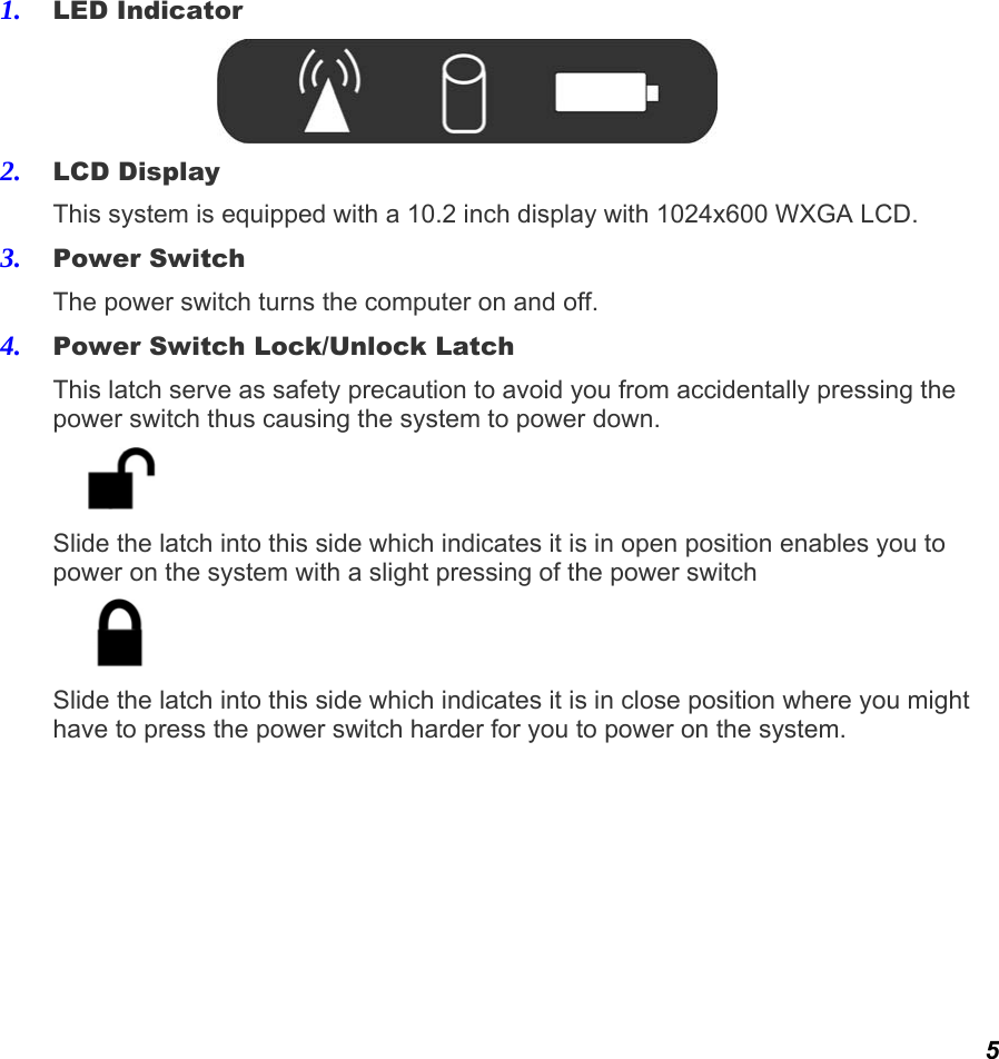  5 1. LED Indicator  2. LCD Display This system is equipped with a 10.2 inch display with 1024x600 WXGA LCD. 3. Power Switch The power switch turns the computer on and off.  4. Power Switch Lock/Unlock Latch This latch serve as safety precaution to avoid you from accidentally pressing the power switch thus causing the system to power down.  Slide the latch into this side which indicates it is in open position enables you to power on the system with a slight pressing of the power switch  Slide the latch into this side which indicates it is in close position where you might have to press the power switch harder for you to power on the system.         