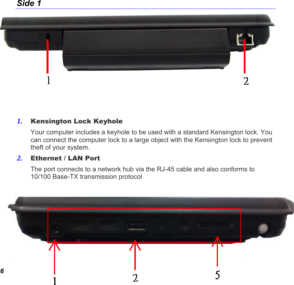  6 Side 1     1. Kensington Lock Keyhole Your computer includes a keyhole to be used with a standard Kensington lock. You can connect the computer lock to a large object with the Kensington lock to prevent theft of your system. 2. Ethernet / LAN Port The port connects to a network hub via the RJ-45 cable and also conforms to 10/100 Base-TX transmission protocol Side Two   