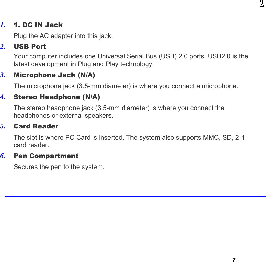  7 1. 1. DC IN Jack   Plug the AC adapter into this jack. 2. USB Port Your computer includes one Universal Serial Bus (USB) 2.0 ports. USB2.0 is the latest development in Plug and Play technology.  3. Microphone Jack (N/A)The microphone jack (3.5-mm diameter) is where you connect a microphone. 4. Stereo Headphone (N/A) The stereo headphone jack (3.5-mm diameter) is where you connect the headphones or external speakers. 5. Card Reader The slot is where PC Card is inserted. The system also supports MMC, SD, 2-1 card reader. 6. Pen Compartment   Secures the pen to the system.      